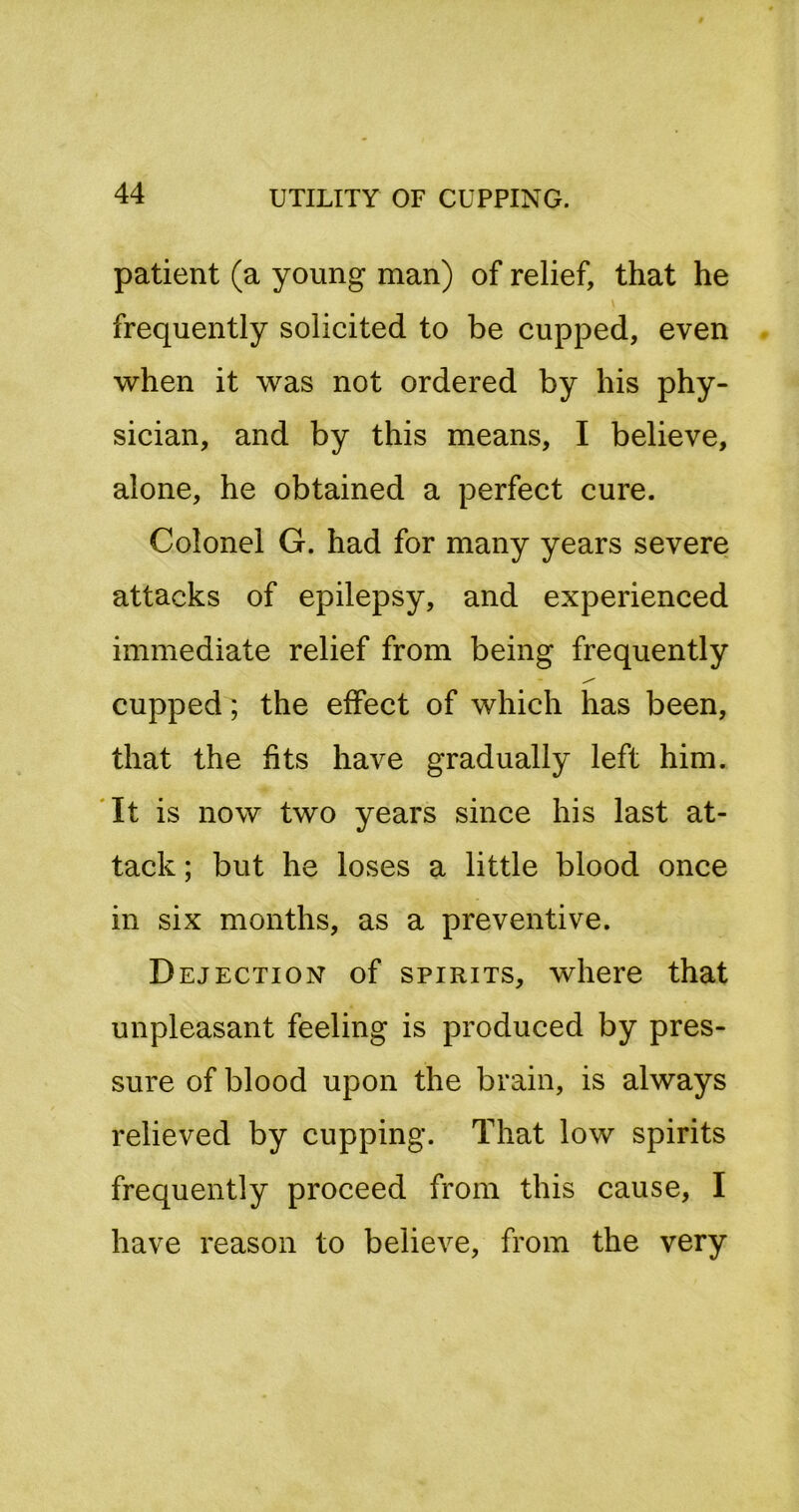 patient (a young man) of relief, that he frequently solicited to be cupped, even when it was not ordered by his phy- sician, and by this means, I believe, alone, he obtained a perfect cure. Colonel G. had for many years severe attacks of epilepsy, and experienced immediate relief from being frequently cupped; the effect of which has been, that the fits have gradually left him. 'It is now two years since his last at- tack ; but he loses a little blood once in six months, as a preventive. Dejection of spirits, where that unpleasant feeling is produced by pres- sure of blood upon the brain, is always relieved by cupping. That low spirits frequently proceed from this cause, I have reason to believe, from the very