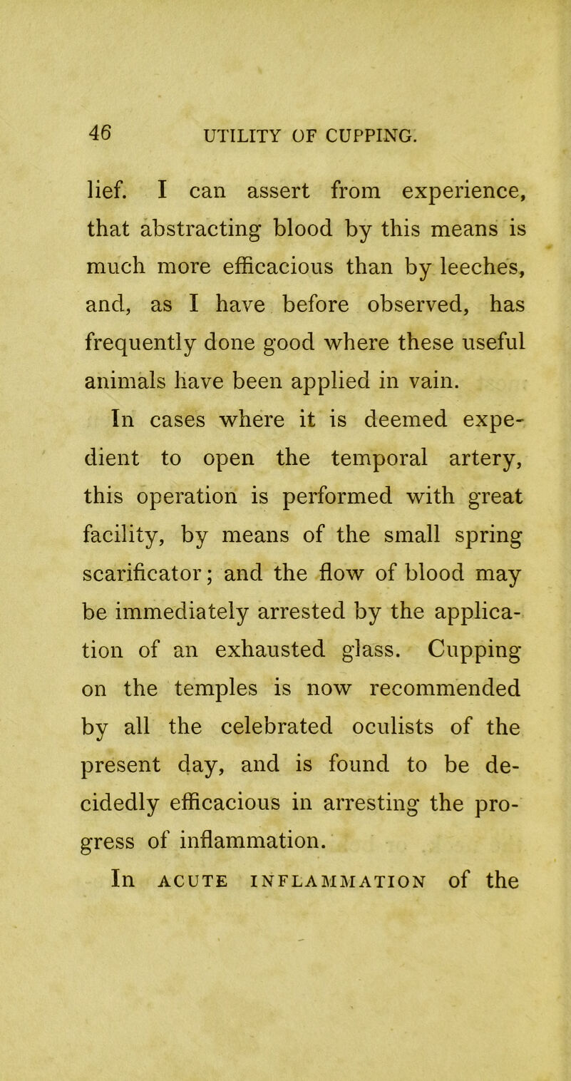 lief. I can assert from experience, that abstracting blood by this means is much more efficacious than by leeches, and, as I have before observed, has frequently done good where these useful animals have been applied in vain. In cases where it is deemed expe- dient to open the temporal artery, this operation is performed with great facility, by means of the small spring scarificator; and the flow of blood may be immediately arrested by the applica- tion of an exhausted glass. Cupping on the temples is now recommended by all the celebrated oculists of the present day, and is found to be de- cidedly efficacious in arresting the pro- gress of inflammation. In ACUTE INFLAMMATION of the
