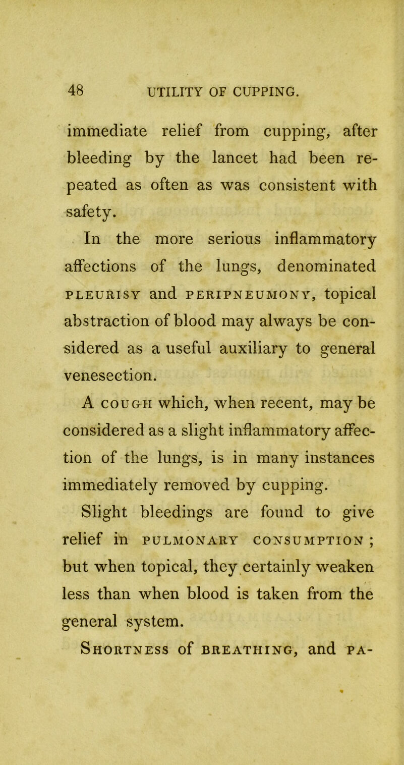 immediate relief from cupping, after bleeding by the lancet had been re- peated as often as was consistent with safety. In the more serious inflammatory affections of the lungs, denominated PLEURISY and peripneumony, topical abstraction of blood may always be con- sidered as a useful auxiliary to general venesection. A COUGH which, when recent, may be considered as a slight inflammatory affec- tion of the lungs, is in many instances immediately removed by cupping. Slight bleedings are found to give relief in pulmonary consumption ; but when topical, they certainly weaken less than when blood is taken from the general system. Shortness of breathing, and pa-