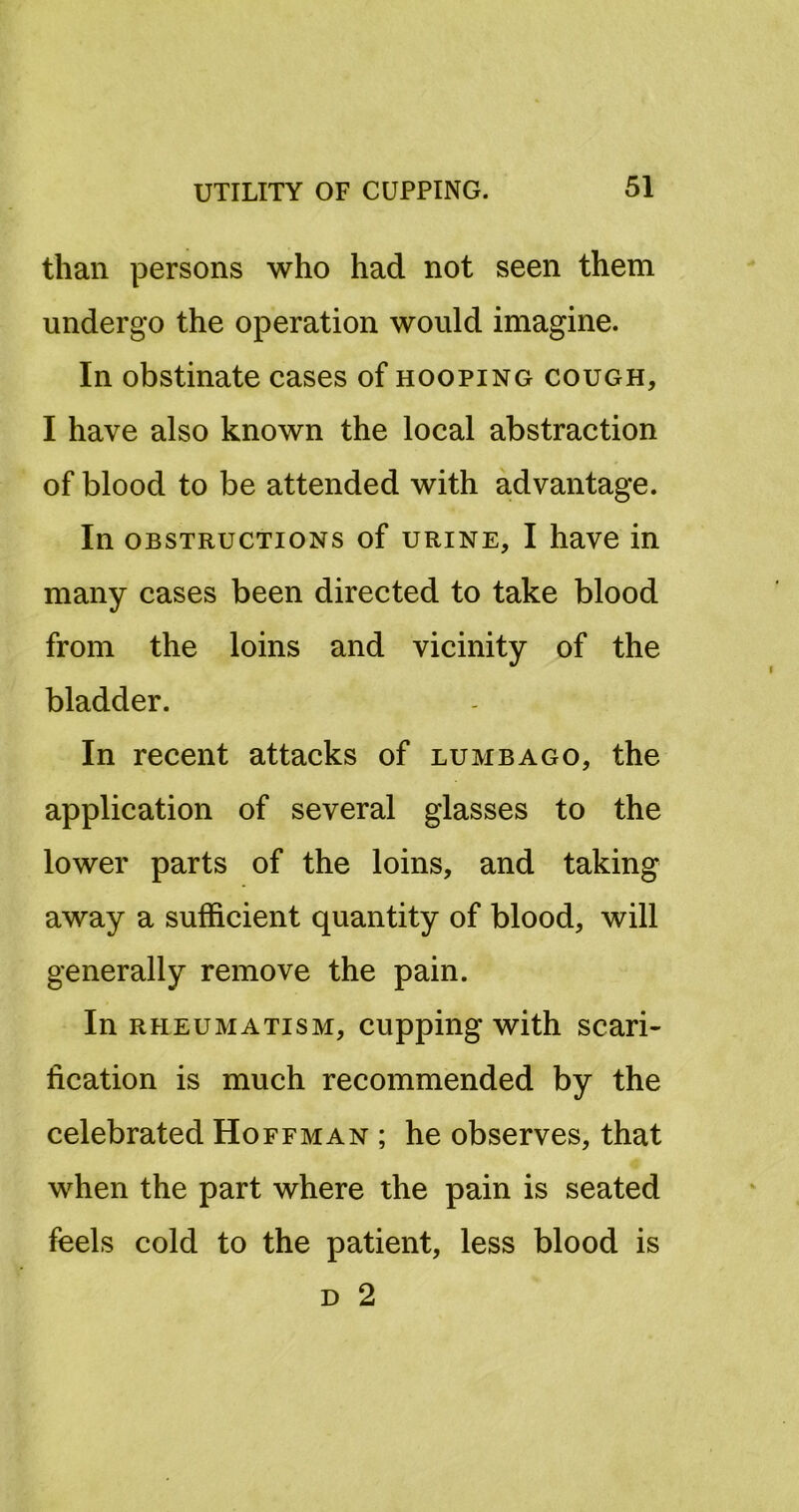 than persons who had not seen them undergo the operation would imagine. In obstinate cases of hooping cough, I have also known the local abstraction of blood to be attended with advantage. In OBSTRUCTIONS of URINE, I havc in many cases been directed to take blood from the loins and vicinity of the bladder. In recent attacks of lumbago, the application of several glasses to the lower parts of the loins, and taking away a sufficient quantity of blood, will generally remove the pain. In RHEUMATISM, cupping with scari- fication is much recommended by the celebrated Hoffman ; he observes, that when the part where the pain is seated feels cold to the patient, less blood is D 2