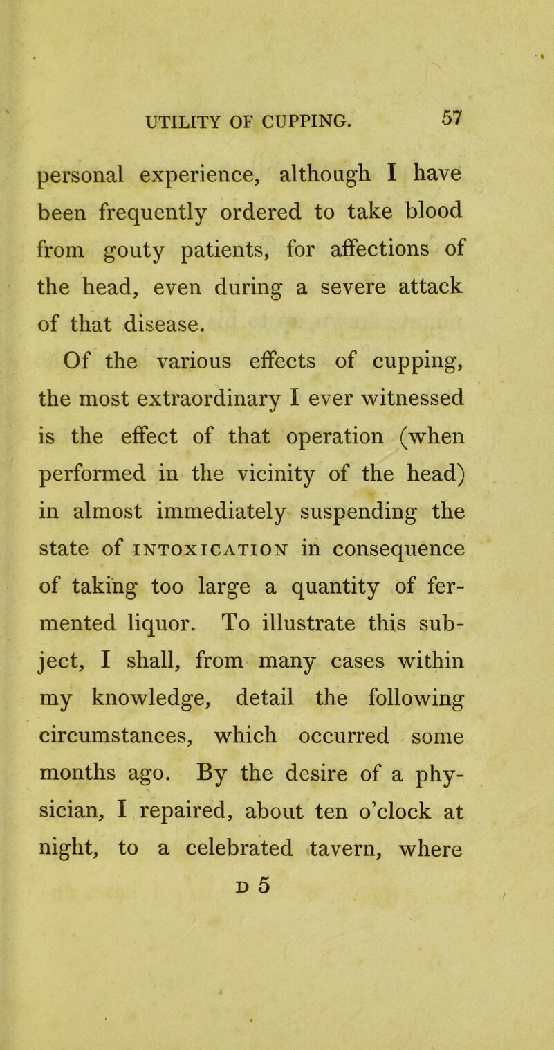 personal experience, although I have been frequently ordered to take blood from gouty patients, for affections of the head, even during a severe attack of that disease. Of the various effects of cupping, the most extraordinary I ever witnessed is the effect of that operation (when performed in the vicinity of the head) in almost immediately suspending the state of INTOXICATION in consequence of taking too large a quantity of fer- mented liquor. To illustrate this sub- ject, I shall, from many cases within my knowledge, detail the following circumstances, which occurred some months ago. By the desire of a phy- sician, I repaired, about ten o’clock at night, to a celebrated ttavern, where