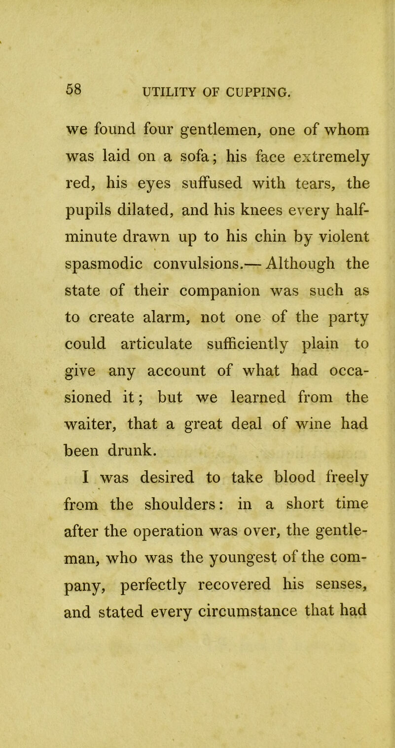 we found four gentlemen, one of whom was laid on a sofa; his face extremely red, his eyes suffused with tears, the pupils dilated, and his knees every half- minute drawn up to his chin by violent spasmodic convulsions.— Although the state of their companion was such as to create alarm, not one of the party could articulate sufficiently plain to give any account of what had occa- sioned it; but we learned from the waiter, that a great deal of wine had been drunk. I was desired to take blood freely from the shoulders: in a short time after the operation was over, the gentle- man, who was the youngest of the com- pany, perfectly recovered his senses, and stated every circumstance that had