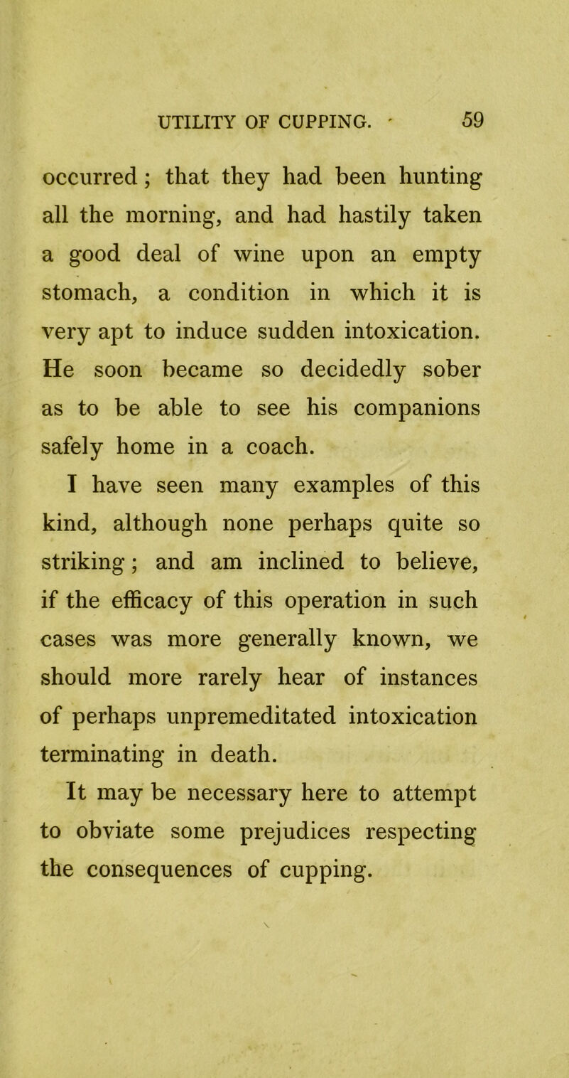 occurred; that they had been hunting all the morning, and had hastily taken a good deal of wine upon an empty stomach, a condition in which it is very apt to induce sudden intoxication. He soon became so decidedly sober as to be able to see his companions safely home in a coach. I have seen many examples of this kind, although none perhaps quite so striking; and am inclined to believe, if the efficacy of this operation in such cases was more generally known, we should more rarely hear of instances of perhaps unpremeditated intoxication terminating in death. It may be necessary here to attempt to obviate some prejudices respecting the consequences of cupping.