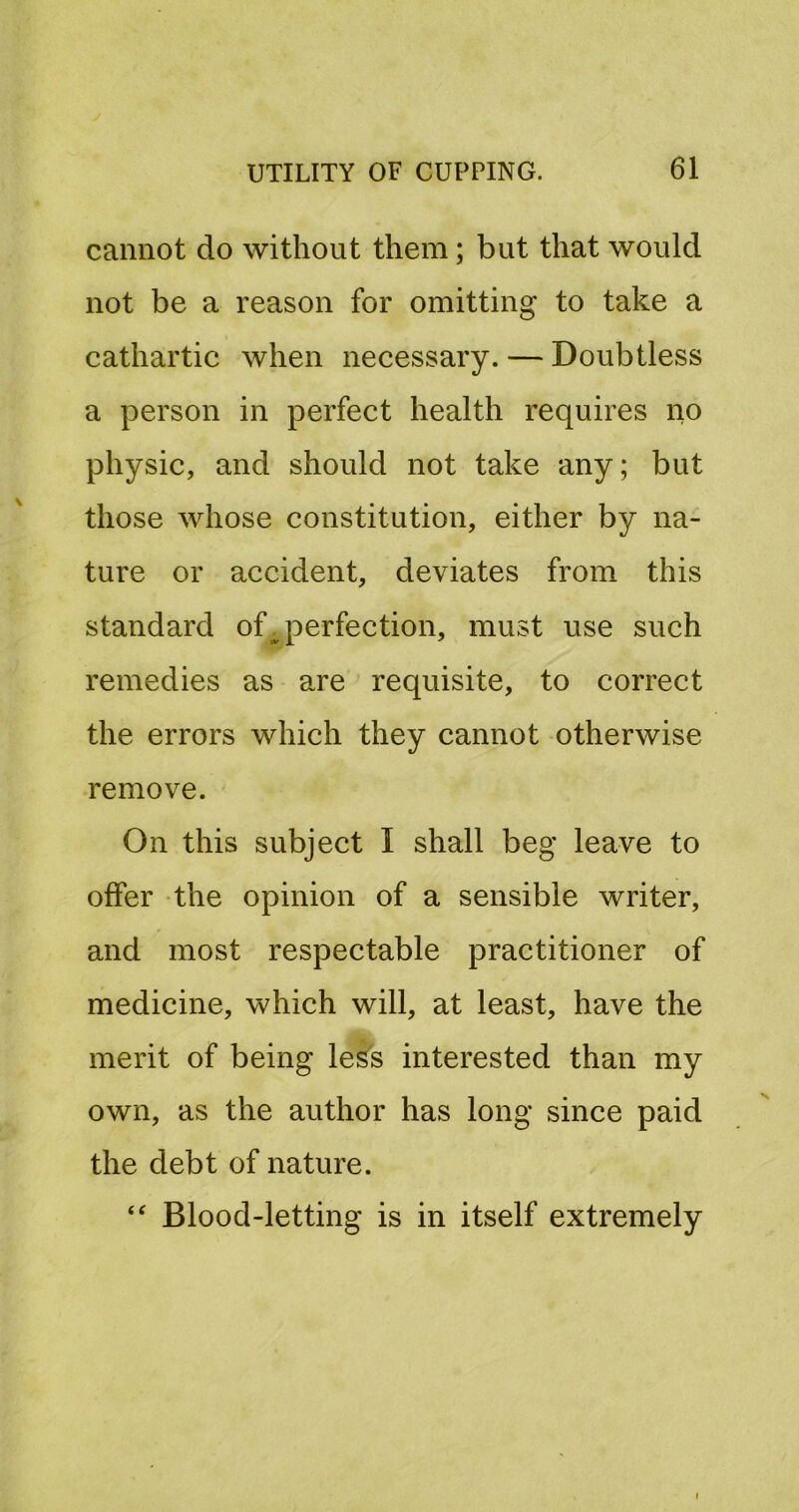 cannot do without them; but that would not be a reason for omitting to take a cathartic when necessary. — Doubtless a person in perfect health requires no physic, and should not take any; but those whose constitution, either by na- ture or accident, deviates from this standard of ^perfection, must use such remedies as are requisite, to correct the errors which they cannot otherwise remove. On this subject I shall beg leave to offer the opinion of a sensible writer, and most respectable practitioner of medicine, which will, at least, have the merit of being less interested than my own, as the author has long since paid the debt of nature. Blood-letting is in itself extremely