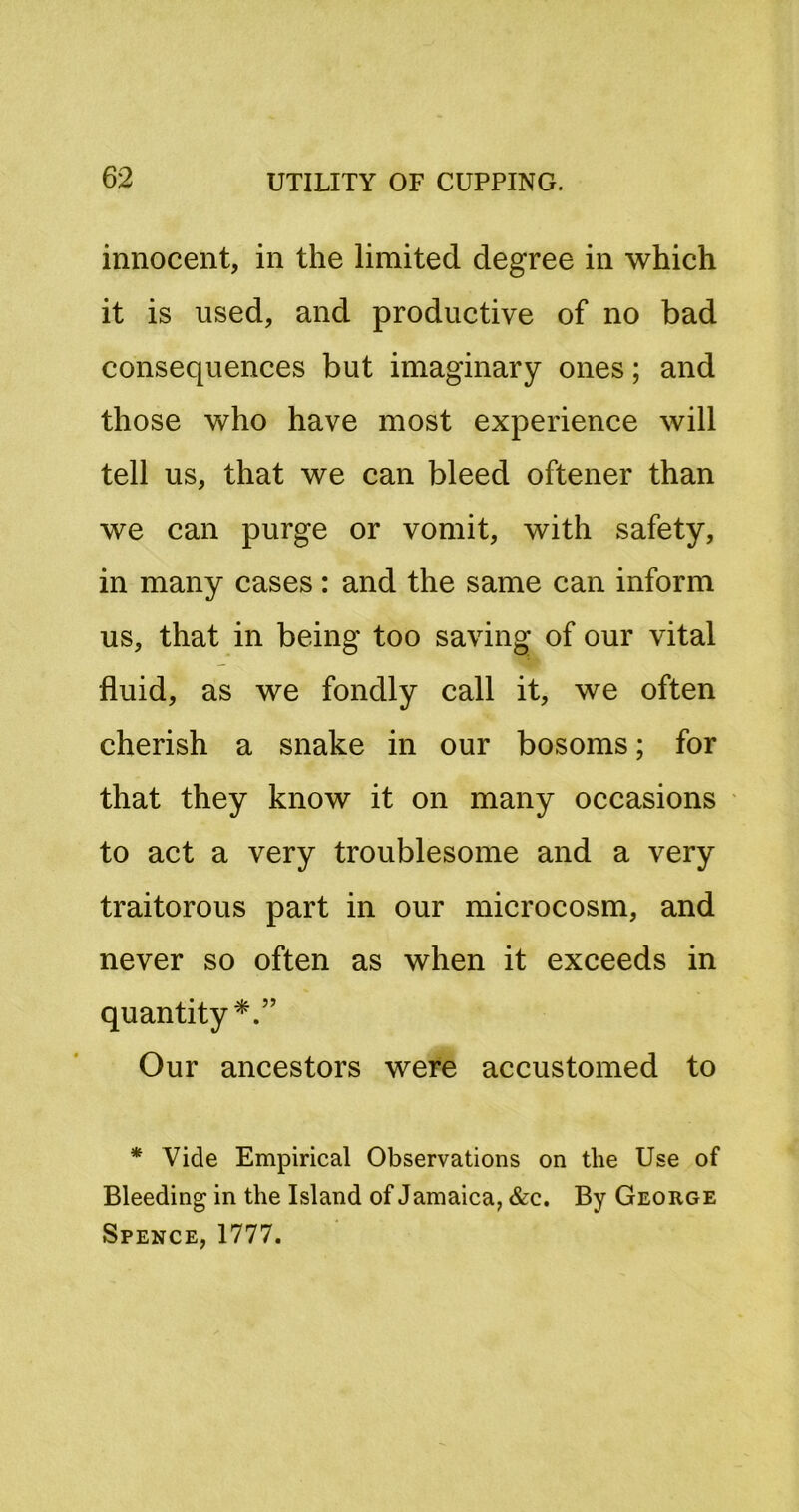 innocent, in the limited degree in which it is used, and productive of no bad consequences but imaginary ones; and those who have most experience will tell us, that we can bleed oftener than we can purge or vomit, with safety, in many cases: and the same can inform us, that in being too saving of our vital fluid, as we fondly call it, we often cherish a snake in our bosoms; for that they know it on many occasions to act a very troublesome and a very traitorous part in our microcosm, and never so often as when it exceeds in quantity*.” Our ancestors were accustomed to * Vide Empirical Observations on the Use of Bleeding in the Island of Jamaica, &c. By George Spence, 1777.