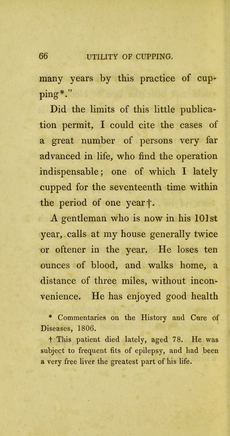 many years by this practice of cup- ping^. Did the limits of this little publica- tion permit, I could cite the cases of a great number of persons very far advanced in life, who find the operation indispensable; one of which I lately cupped for the seventeenth time within the period of one yearf. A gentleman who is now in his 101st year, calls at my house generally twice or oftener in the year. He loses ten ounces of blood, and walks home, a distance of three miles, without incon- venience. He has enjoyed good health * Commentaries on the History and Cure of Diseases, 1806. t This patient died lately, aged 78. He was subject to frequent fits of epilepsy, and had been a very free liver the greatest part of his life.