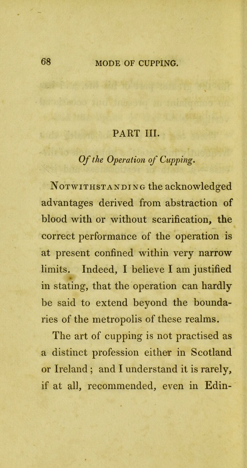 PART III. Of the Operation of Gapping. Notwithstanding the acknowledged advantages derived from abstraction of blood with or without scarification, the correct performance of the operation is at present confined within very narrow limits. Indeed, I believe I am justified in stating, that the operation can hardly be said to extend beyond the bounda- ries of the metropolis of these realms. The art of cupping is not practised as a distinct profession either in Scotland or Ireland ; and I understand it is rarely, if at al], recommended, even in Edin-