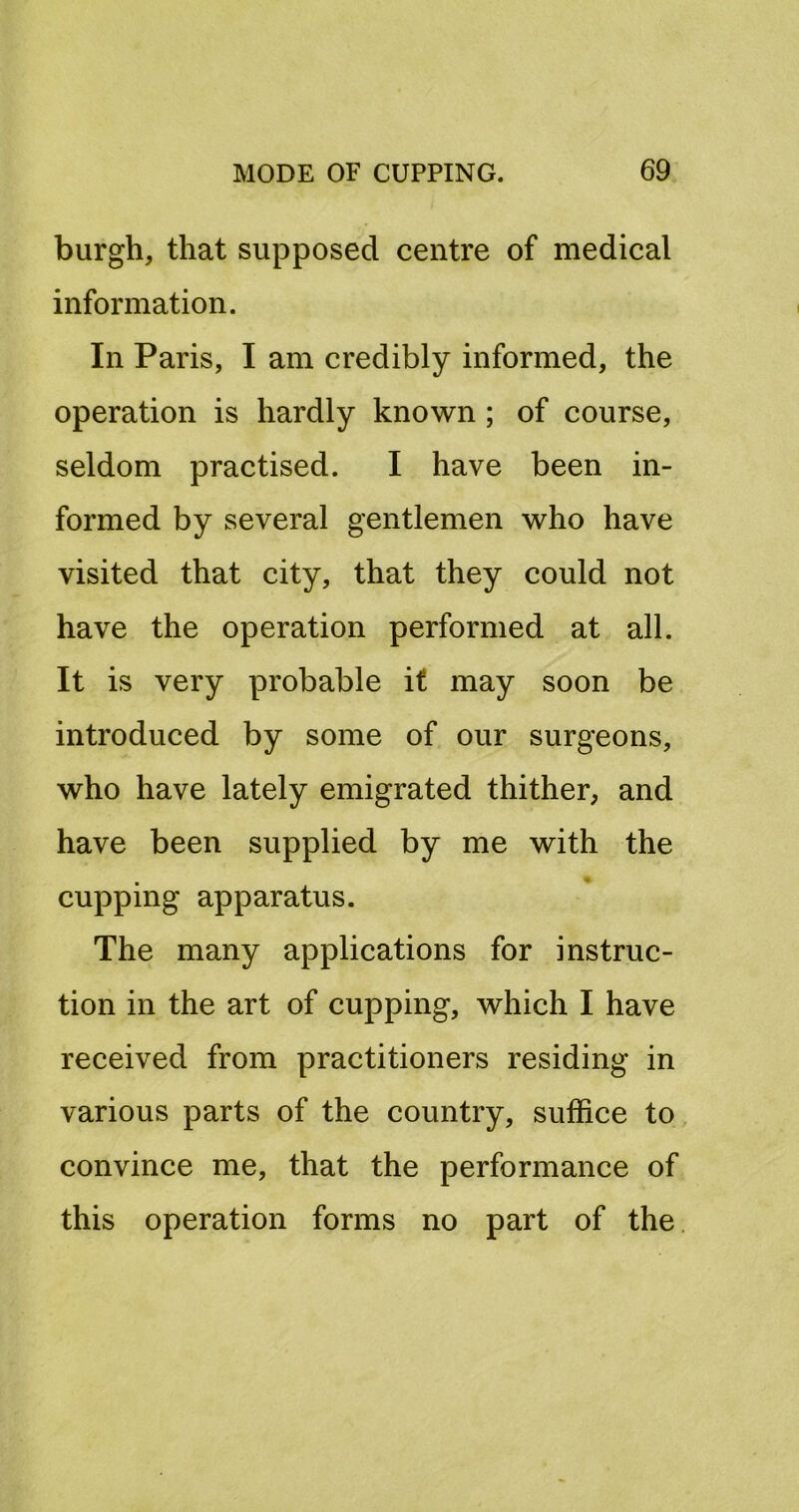 burgh, that supposed centre of medical information. In Paris, I am credibly informed, the operation is hardly known; of course, seldom practised. I have been in- formed by several gentlemen who have visited that city, that they could not have the operation performed at all. It is very probable if may soon be introduced by some of our surgeons, who have lately emigrated thither, and have been supplied by me with the cupping apparatus. The many applications for instruc- tion in the art of cupping, which I have received from practitioners residing in various parts of the country, suffice to, convince me, that the performance of this operation forms no part of the.