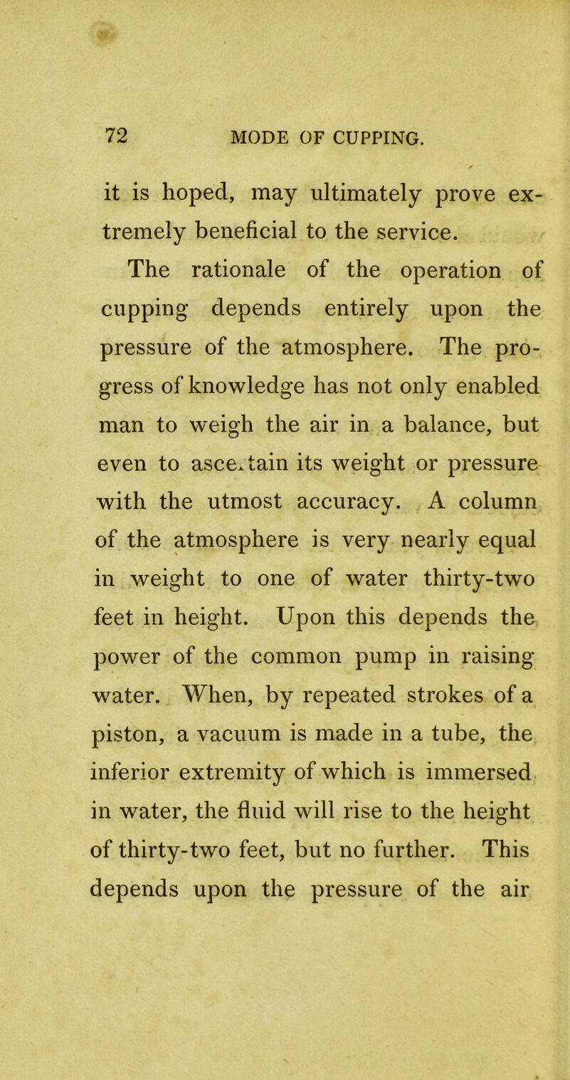 it is hoped, may ultimately prove ex- tremely beneficial to the service. The rationale of the operation of cupping depends entirely upon the pressure of the atmosphere. The pro- gress of knowledge has not only enabled man to weigh the air in a balance, but even to ascertain its weight or pressure with the utmost accuracy. A column of the atmosphere is very nearly equal in weight to one of water thirty-two feet in height. Upon this depends the power of the common pump in raising water. When, by repeated strokes of a piston, a vacuum is made in a tube, the inferior extremity of which is immersed in water, the fluid will rise to the height of thirty-two feet, but no further. This depends upon the pressure of the air