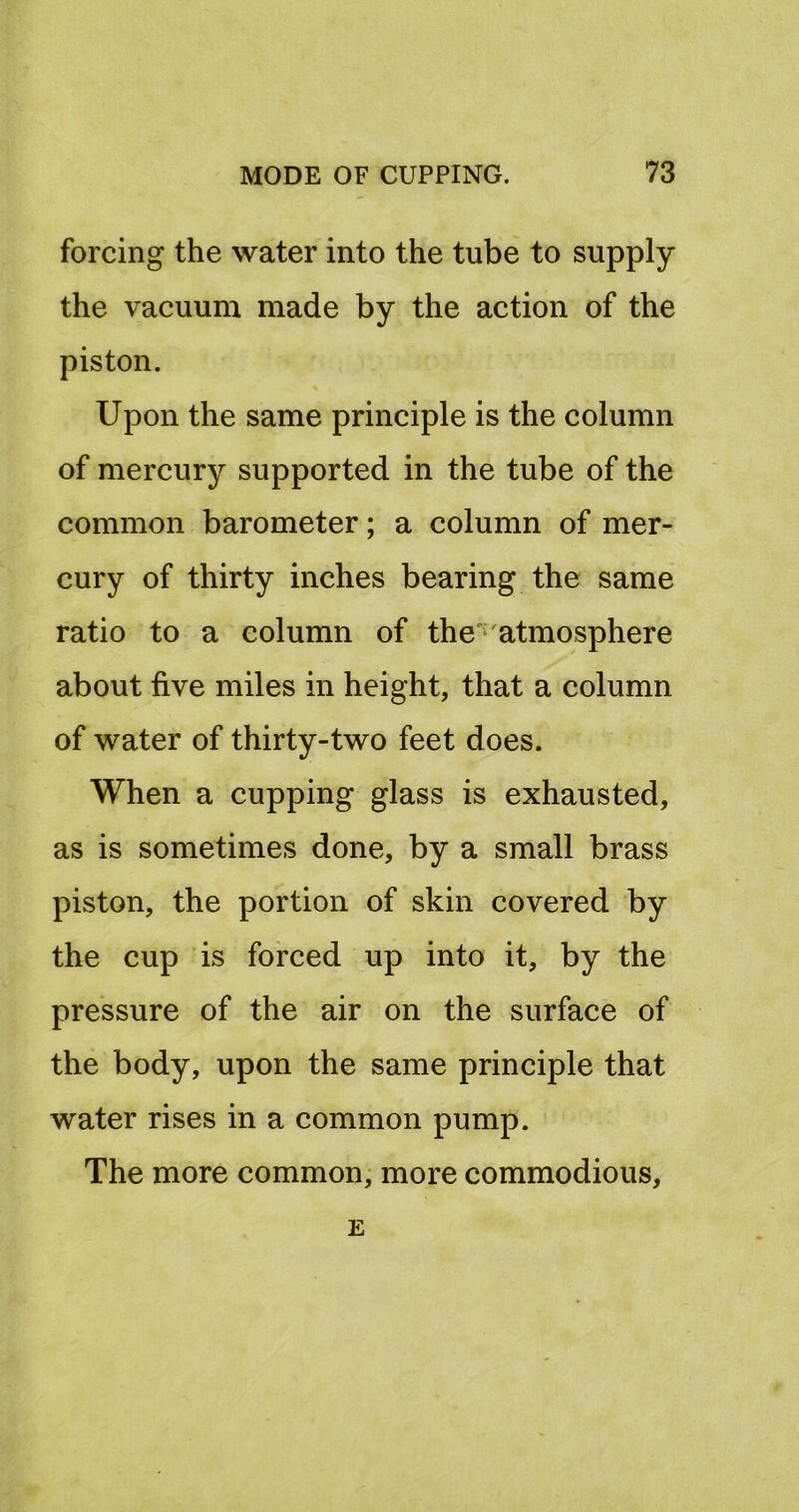 forcing the water into the tube to supply the vacuum made by the action of the piston. Upon the same principle is the column of mercury supported in the tube of the common barometer; a column of mer- cury of thirty inches bearing the same ratio to a column of the'*'atmosphere about five miles in height, that a column of water of thirty-two feet does. When a cupping glass is exhausted, as is sometimes done, by a small brass piston, the portion of skin covered by the cup is forced up into it, by the pressure of the air on the surface of the body, upon the same principle that water rises in a common pump. The more common, more commodious, E