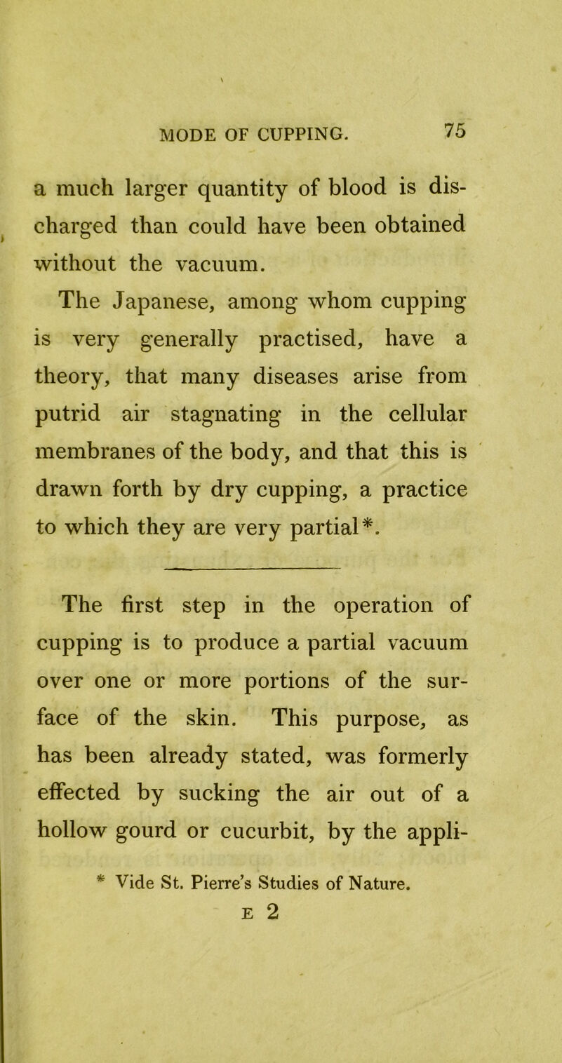 a much larger quantity of blood is dis- charged than could have been obtained without the vacuum. The Japanese, among whom cupping is very generally practised, have a theory, that many diseases arise from putrid air stagnating in the cellular membranes of the body, and that this is drawn forth by dry cupping, a practice to which they are very partial*. The first step in the operation of cupping is to produce a partial vacuum over one or more portions of the sur- face of the skin. This purpose, as has been already stated, was formerly effected by sucking the air out of a hollow gourd or cucurbit, by the appli- Vide St. Pierre’s Studies of Nature. E 2