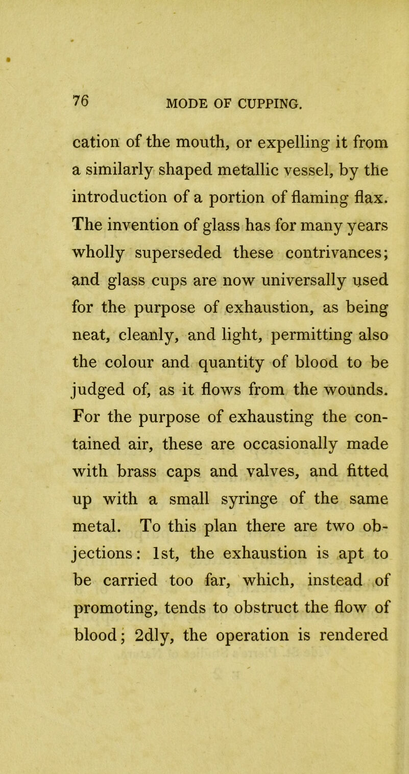 cation of the mouth, or expelling it from a similarly shaped metallic vessel, by the introduction of a portion of flaming flax. The invention of glass has for many years wholly superseded these contrivances; and glass cups are now universally used for the purpose of exhaustion, as being neat, cleanly, and light, permitting also the colour and quantity of blood to be judged of, as it flows from the wounds. For the purpose of exhausting the con- tained air, these are occasionally made with brass caps and valves, and fitted up with a small syringe of the same metal. To this plan there are two ob- jections: 1st, the exhaustion is apt to be carried too far, which, instead of promoting, tends to obstruct the flow of blood; 2dly, the operation is rendered