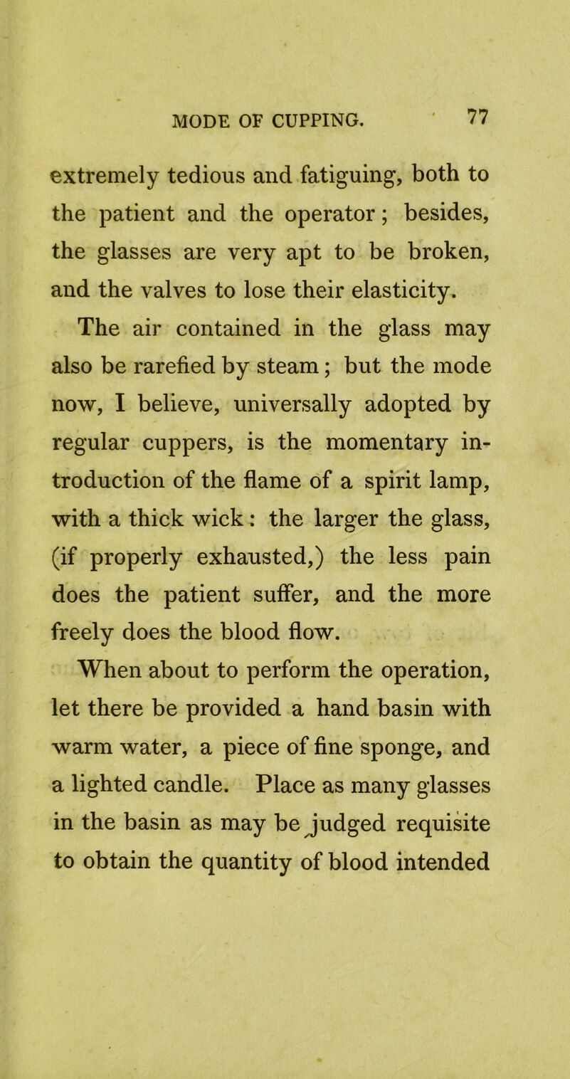 extremely tedious and fatiguing, both to the patient and the operator; besides, the glasses are very apt to be broken, and the valves to lose their elasticity. The air contained in the glass may also be rarefied by steam; but the mode now, I believe, universally adopted by regular cuppers, is the momentary in- troduction of the flame of a spirit lamp, with a thick wick: the larger the glass, (if properly exhausted,) the less pain does the patient suffer, and the more freely does the blood flow. When about to perform the operation, let there be provided a hand basin with warm water, a piece of fine sponge, and a lighted candle. Place as many glasses in the basin as may be judged requisite to obtain the quantity of blood intended