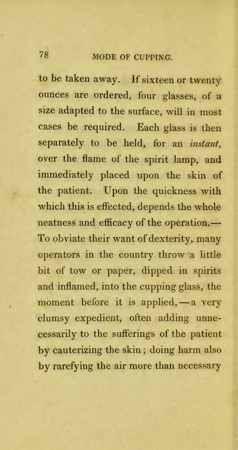 to be taken away. If sixteen or twenty ounces are ordered, four glasses, of a size adapted to the surface, will in most cases be required. Each glass is then separately to be held, for an instant, over the flame of the spirit lamp, and immediately placed upon the skin of the patient. Upon the quickness with which this is effected, depends the whole neatness and efficacy of the operation.^— To obviate their want of dexterity, many operators in the country throw a little bit of tow or paper, dipped in spirits and inflamed, into the cupping glass, the moment before it is applied, — a very clumsy expedient, often adding unne- cessarily to the sufferings of the patient by cauterizing the skin; doing harm also by rarefying the air more than necessary