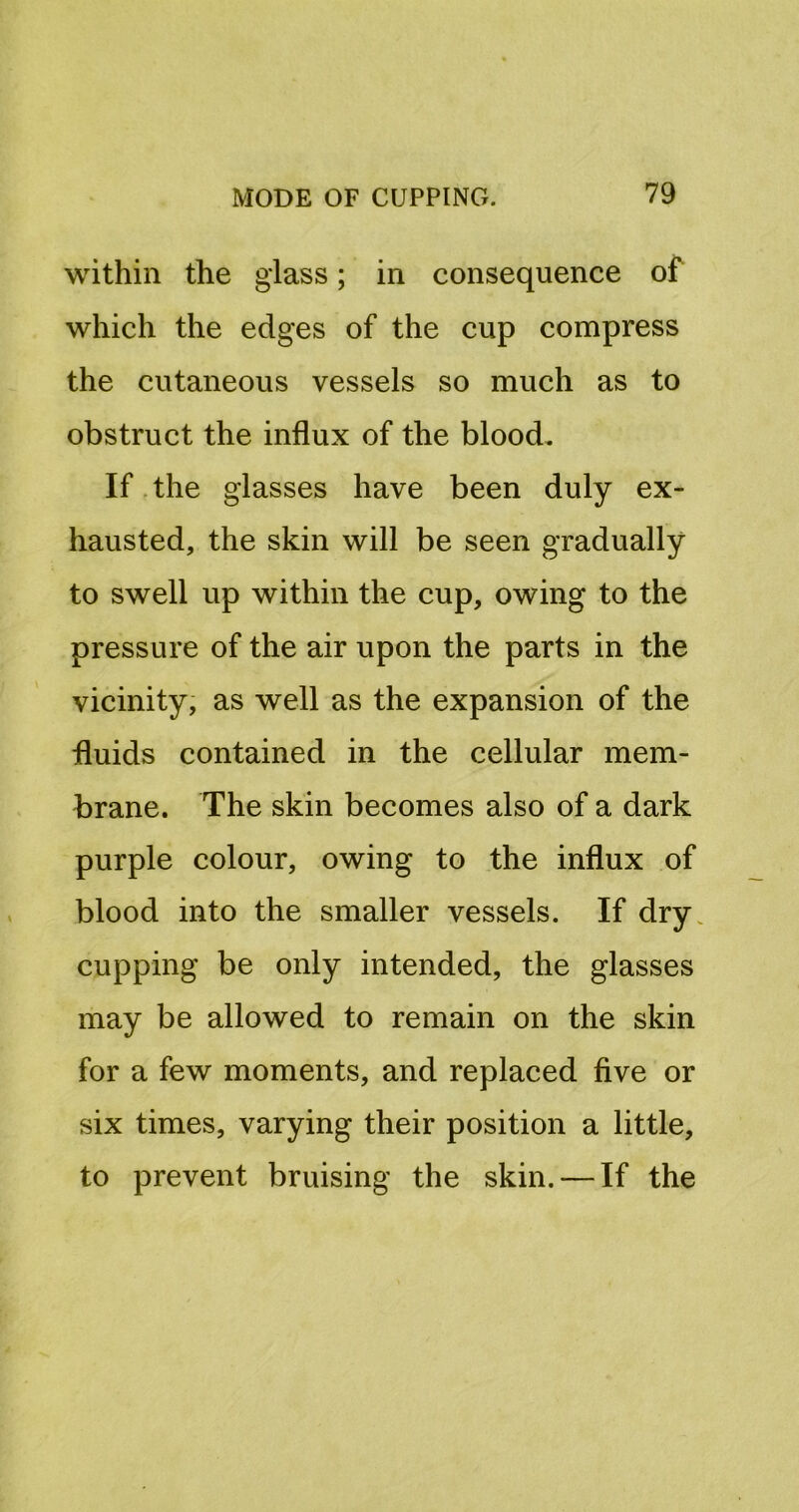 within the glass; in consequence of which the edges of the cup compress the cutaneous vessels so much as to obstruct the influx of the blood. If. the glasses have been duly ex- hausted, the skin will be seen gradually to swell up within the cup, owing to the pressure of the air upon the parts in the vicinity, as well as the expansion of the fluids contained in the cellular mem- brane. The skin becomes also of a dark purple colour, owing to the influx of blood into the smaller vessels. If dry. cupping be only intended, the glasses may be allowed to remain on the skin for a few moments, and replaced five or six times, varying their position a little, to prevent bruising the skin. — If the