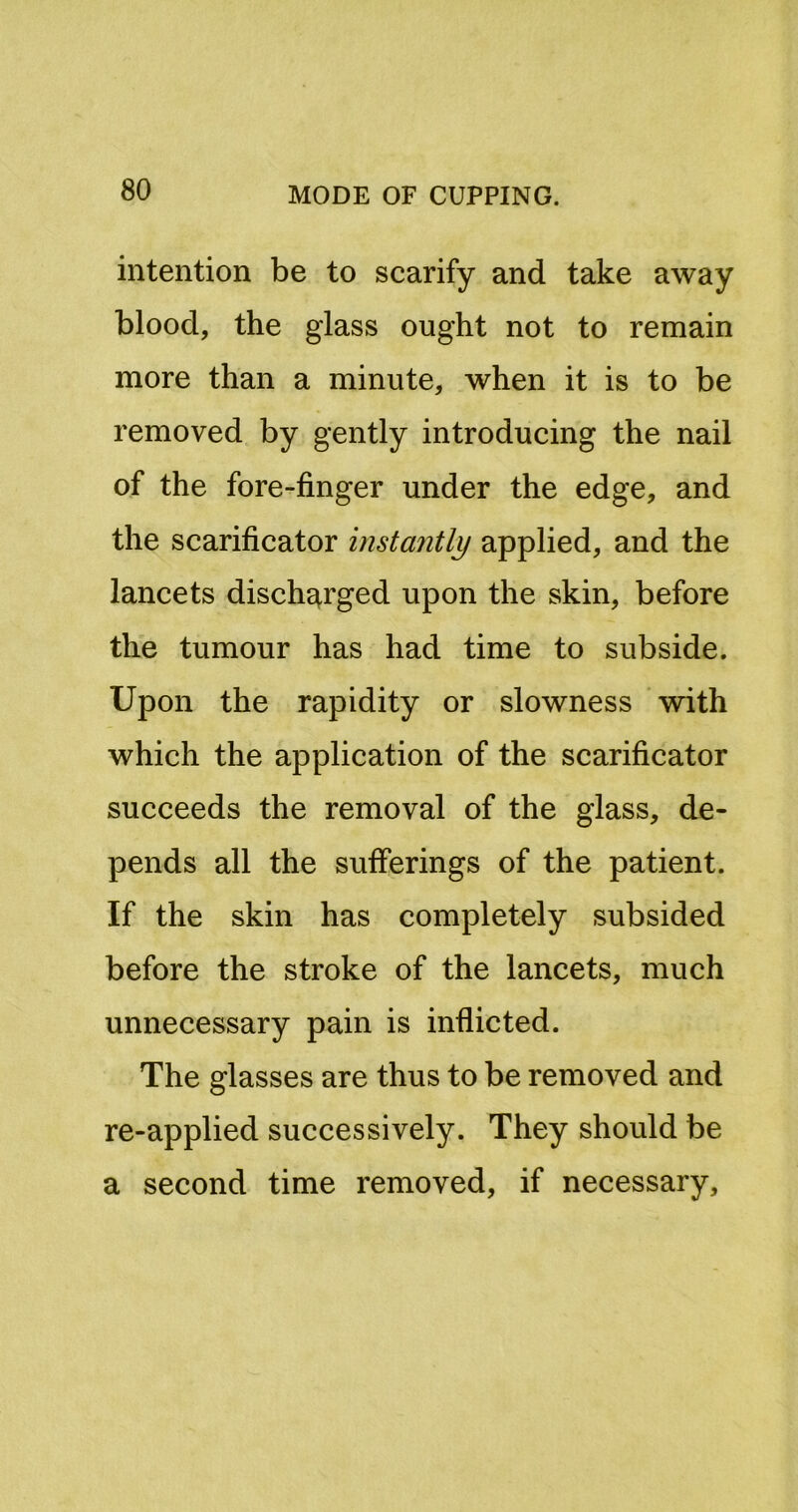 intention be to scarify and take away blood, the glass ought not to remain more than a minute, when it is to be removed by gently introducing the nail of the fore-finger under the edge, and the scarificator instantly applied, and the lancets discharged upon the skin, before the tumour has had time to subside. Upon the rapidity or slowness with which the application of the scarificator succeeds the removal of the glass, de- pends all the sufferings of the patient. If the skin has completely subsided before the stroke of the lancets, much unnecessary pain is inflicted. The glasses are thus to be removed and re-applied successively. They should be a second time removed, if necessary.