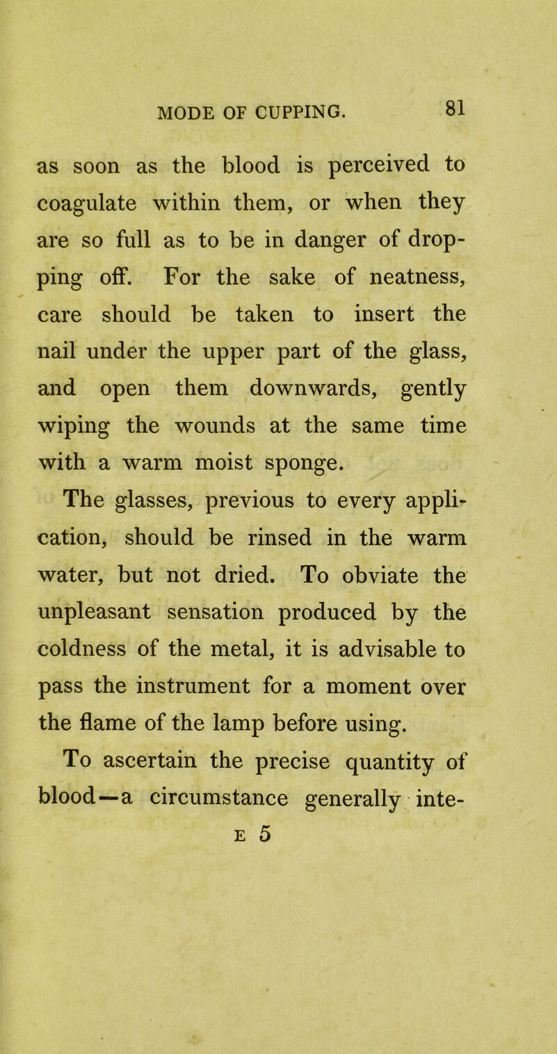 as soon as the blood is perceived to coagulate within them, or when they are so full as to be in danger of drop- ping off. For the sake of neatness, care should be taken to insert the nail under the upper part of the glass, and open them downwards, gently wiping the wounds at the same time with a warm moist sponge. The glasses, previous to every appli- cation, should be rinsed in the warm water, but not dried. To obviate the unpleasant sensation produced by the coldness of the metal, it is advisable to pass the instrument for a moment over the flame of the lamp before using. To ascertain the precise quantity of blood—a circumstance generally inte- E 5