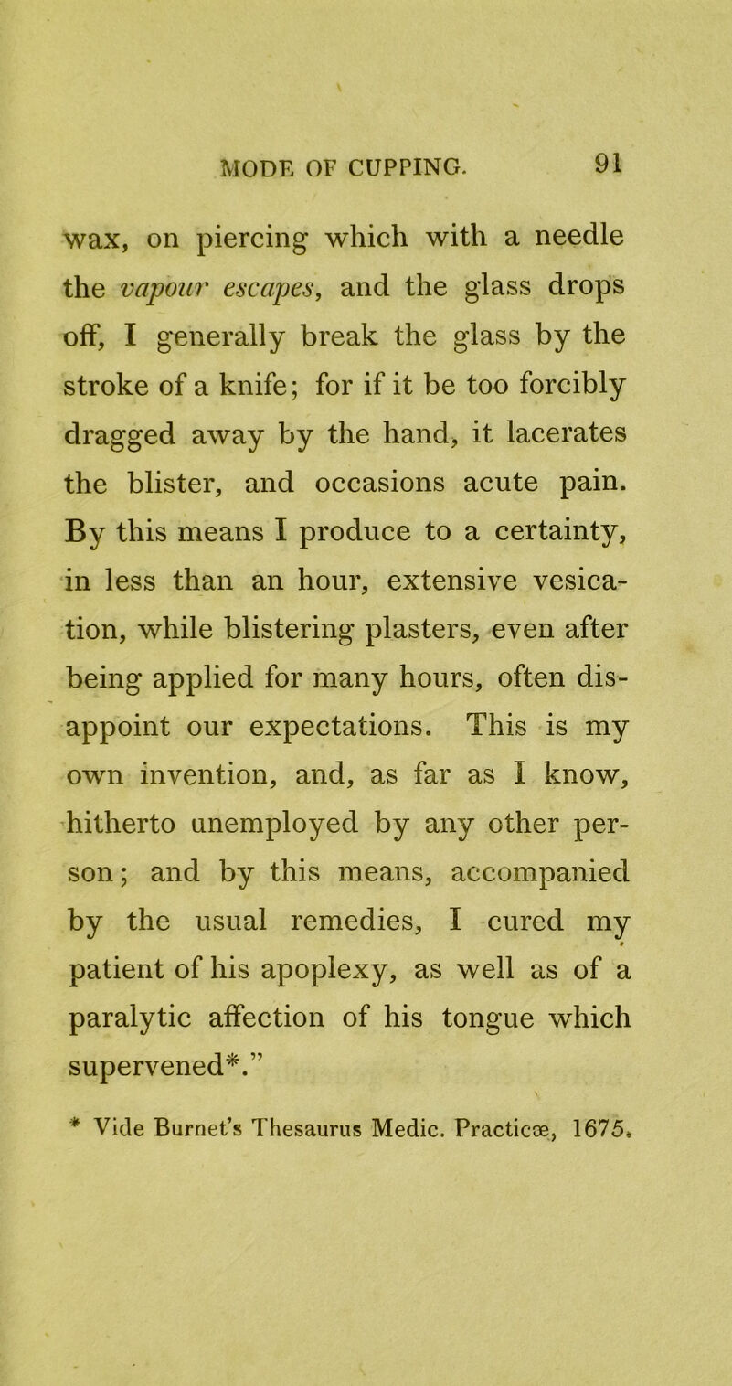 wax, on piercing which with a needle the vapour escapes, and the glass drops off, I generally break the glass by the stroke of a knife; for if it be too forcibly dragged away by the hand, it lacerates the blister, and occasions acute pain. By this means I produce to a certainty, in less than an hour, extensive vesica- tion, while blistering plasters, even after being applied for many hours, often dis- appoint our expectations. This is my own invention, and, as far as I know, hitherto unemployed by any other per- son; and by this means, accompanied by the usual remedies, I cured my patient of his apoplexy, as well as of a paralytic affection of his tongue which supervened*.” * Vide Burnet’s Thesaurus Medic. Practicoe, 1675*