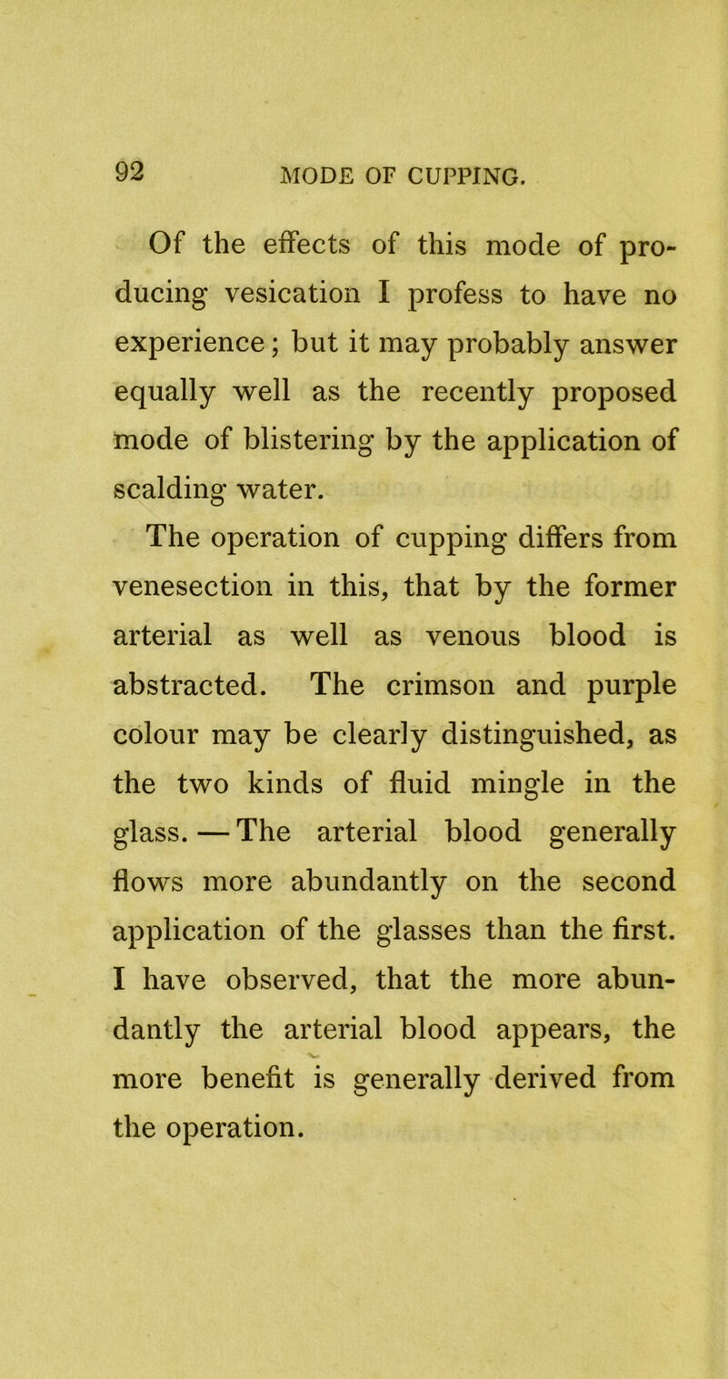 Of the effects of this mode of pro- ducing vesication I profess to have no experience; but it may probably answer equally well as the recently proposed mode of blistering by the application of scalding water. The operation of cupping differs from venesection in this, that by the former arterial as well as venous blood is abstracted. The crimson and purple colour may be clearly distinguished, as the two kinds of fluid mingle in the glass. — The arterial blood generally flows more abundantly on the second application of the glasses than the first. I have observed, that the more abun- dantly the arterial blood appears, the V. more benefit is generally derived from the operation.