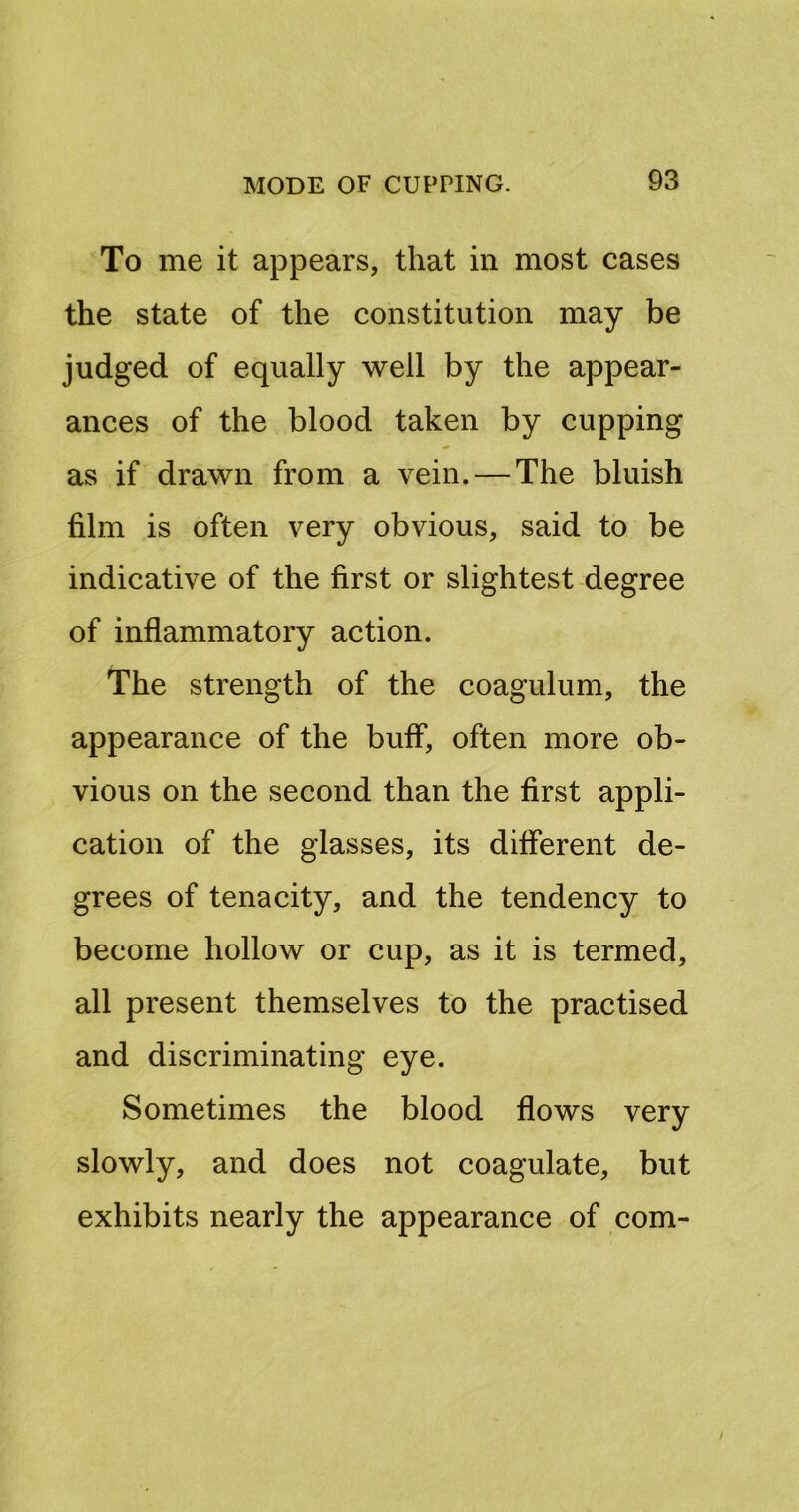 To me it appears, that in most cases the state of the constitution may be judged of equally well by the appear- ances of the blood taken by cupping as if drawn from a vein. — The bluish film is often very obvious, said to be indicative of the first or slightest degree of inflammatory action. The strength of the coagulum, the appearance of the buff, often more ob- vious on the second than the first appli- cation of the glasses, its different de- grees of tenacity, and the tendency to become hollow or cup, as it is termed, all present themselves to the practised and discriminating eye. Sometimes the blood flows very slowly, and does not coagulate, but exhibits nearly the appearance of com-