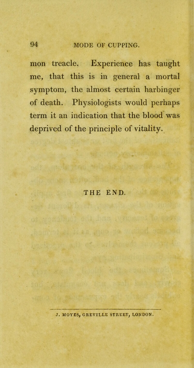 mon treacle. Experience has taught me, that this is in general a mortal symptom, the almost certain harbinger of death. Physiologists would perhaps term it an indication that the blood was deprived of the principle of vitality. THE END. J. MOVES, GREVILLE STREET, LONDON.