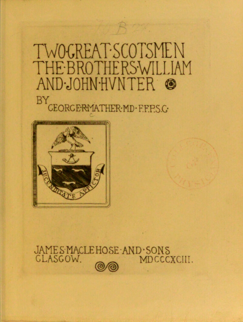 TWO-GREAT S C OTSME N THE-BROTHER5W1LL1AM AND-JOHN-HVNTER • BY CEORCE-R-MATHER-MD- F.F.RS.O JAMESMACLEHOSE AND • SONS GLASGOW. _ _ MDCCCXCIII.