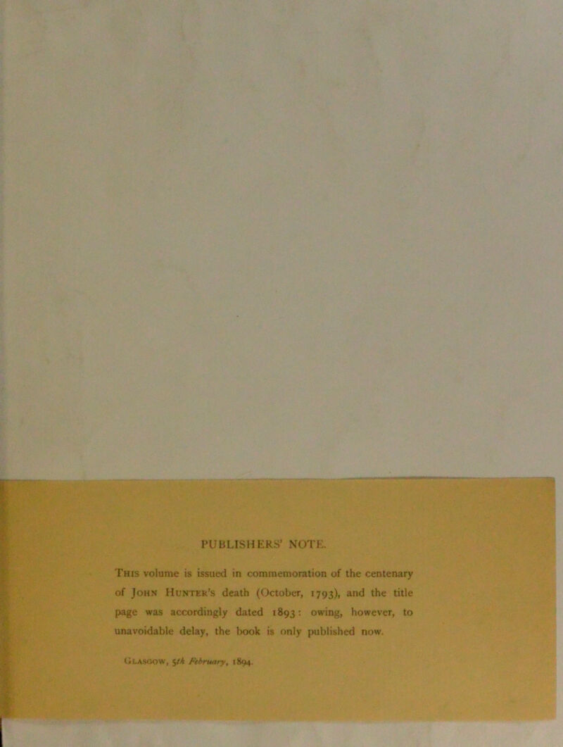 PUBLISHERS’ NOTE. This volume is issued in commemoration of the centenary of John Hunter’s death (October, 1793), and the title page was accordingly dated 1893: owing, however, to unavoidable delay, the book is only published now. Glasgow, 5M February, 1894.