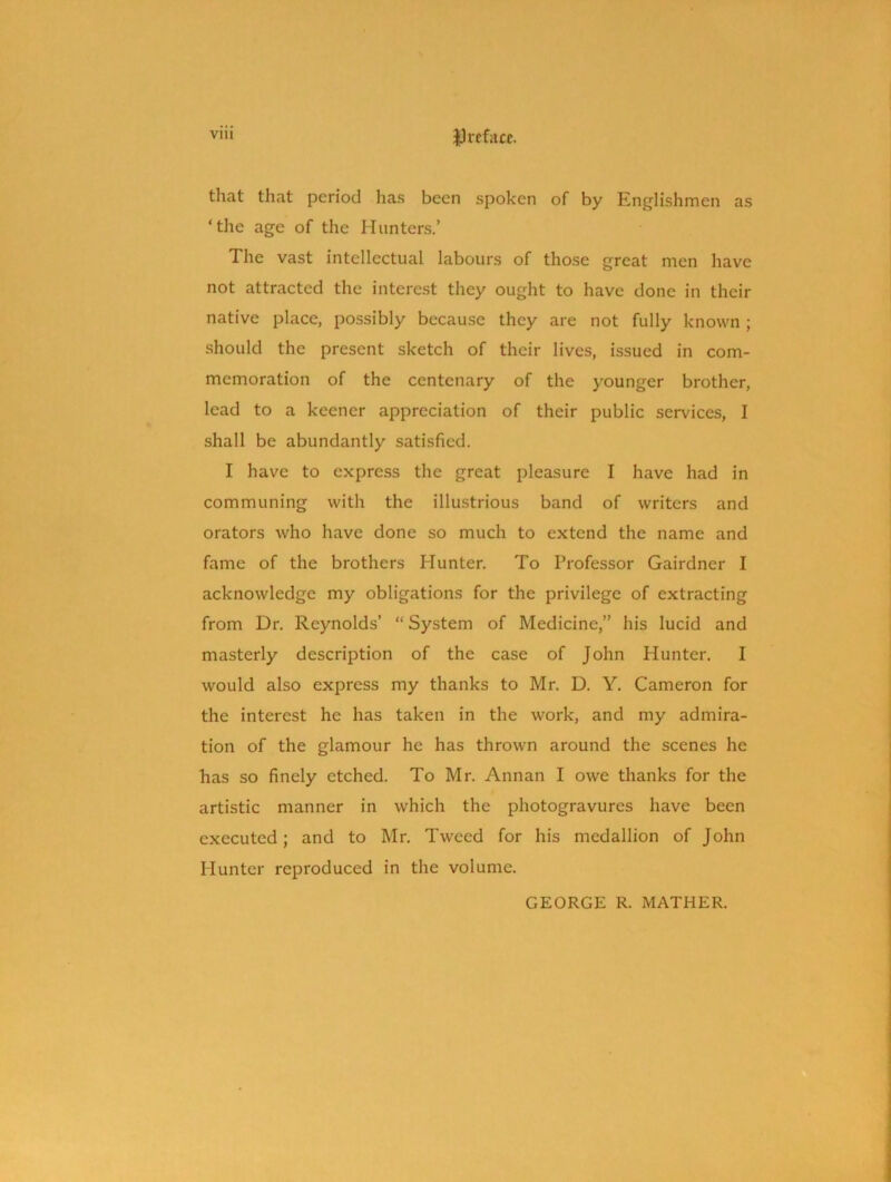 tliat that period has been spoken of by Englishmen as ‘the age of the Hunters.’ The vast intellectual labours of those great men have not attracted the interest they ought to have done in their native place, possibly because they are not fully known; should the present sketch of their lives, issued in com- memoration of the centenary of the younger brother, lead to a keener appreciation of their public sendees, I shall be abundantly satisfied. I have to express the great pleasure I have had in communing with the illustrious band of writers and orators who have done so much to extend the name and fame of the brothers Hunter. To Professor Gairdner I acknowledge my obligations for the privilege of extracting from Dr. Reynolds’ “ System of Medicine,” his lucid and masterly description of the case of John Hunter. I would also express my thanks to Mr. D. Y. Cameron for the interest he has taken in the work, and my admira- tion of the glamour he has thrown around the scenes he has so finely etched. To Mr. Annan I owe thanks for the artistic manner in which the photogravures have been executed; and to Mr. Tweed for his medallion of John Hunter reproduced in the volume. GEORGE R. MATHER.