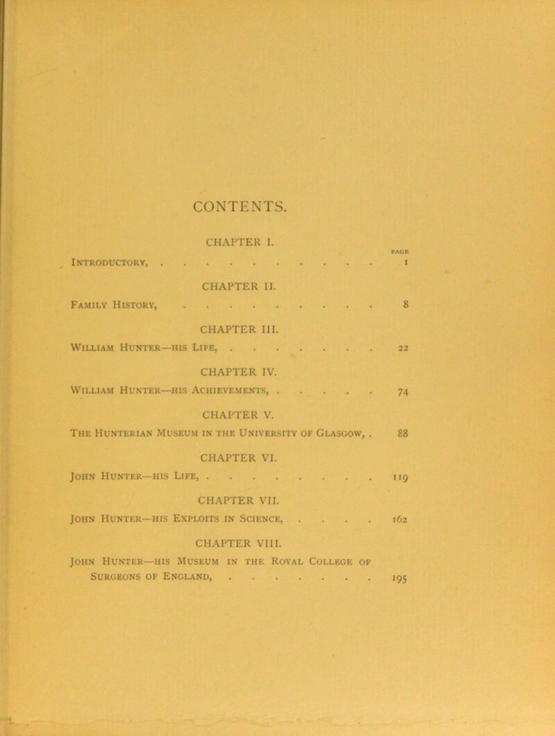 CONTENTS. CHAPTER I. I INTRODUCTORY, . CHAPTER II. Family History, CHAPTER III. William Hunter—his Life, . CHAPTER IV. William Hunter—his Achievements, . CHAPTER V. The Hunterian Museum in the University of Glasgow, . CHAPTER VI. John Hunter—his Life, CHAPTER VII. John Hunter—his Exploits in Science, . CHAPTER VIII. John Hunter—his Museum in the. Royal College of Surgeons of England,