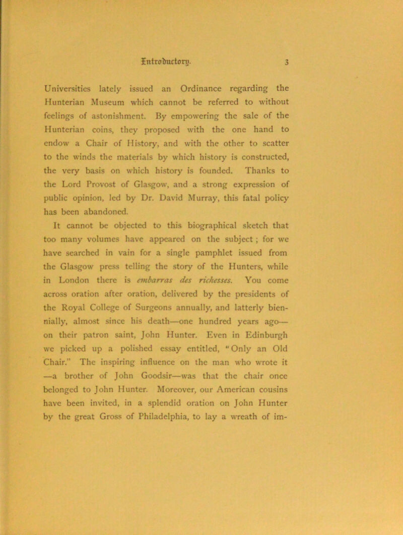 Universities lately issued an Ordinance regarding the Hunterian Museum which cannot be referred to without feelings of astonishment. By empowering the sale of the Hunterian coins, they proposed with the one hand to endow a Chair of History, and with the other to scatter to the winds the materials by which history is constructed, the very basis on which history is founded. Thanks to the Lord Provost of Glasgow, and a strong expression of public opinion, led by Dr. David Murray, this fatal policy has been abandoned. It cannot be objected to this biographical sketch that too many volumes have appeared on the subject ; for we have searched in vain for a single pamphlet issued from the Glasgow press telling the story of the Hunters, while in London there is embarras des richcsses. You come across oration after oration, delivered by the presidents of the Royal College of Surgeons annually, and latterly bien- nially, almost since his death—one hundred years ago— on their patron saint, John Hunter. Even in Edinburgh we picked up a polished essay entitled, “ Only an Old Chair.” The inspiring influence on the man who wrote it —a brother of John Goodsir—was that the chair once belonged to John Hunter. Moreover, our American cousins have been invited, in a splendid oration on John Hunter by the great Gross of Philadelphia, to lay a wreath of im-