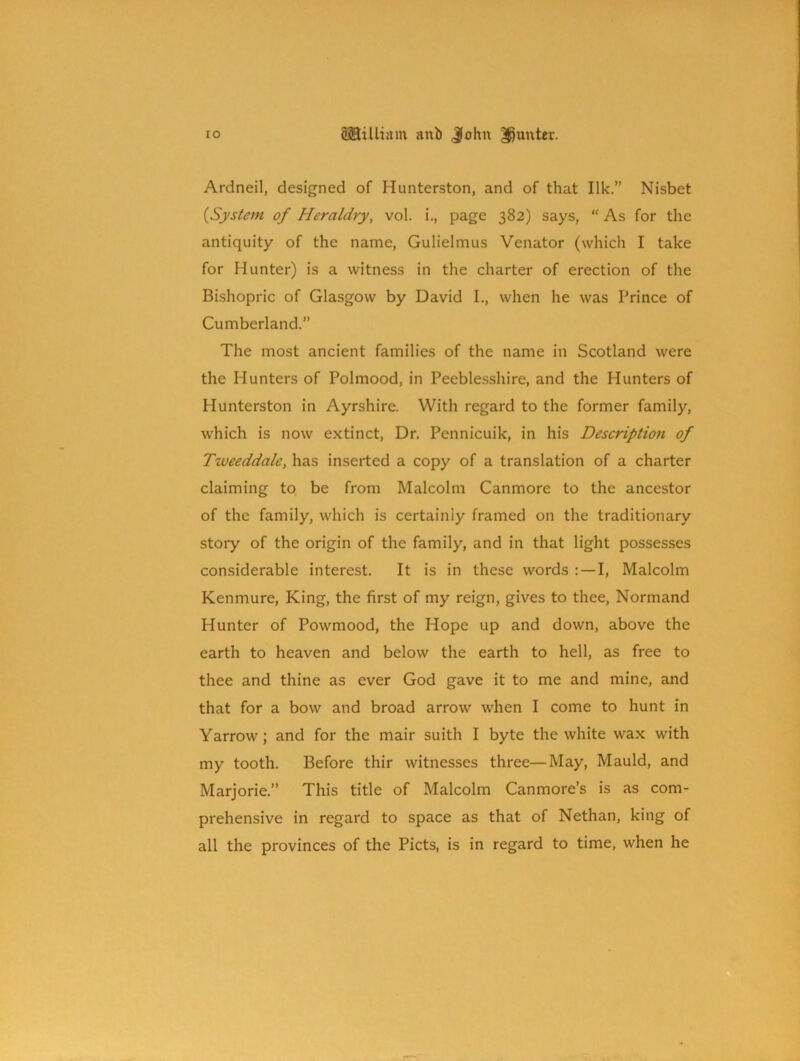 Ardneil, designed of Hunterston, and of that Ilk.” Nisbet {System of Heraldry, vol. i., page 382) says, “ As for the antiquity of the name, Gulieltnus Venator (which I take for Hunter) is a witness in the charter of erection of the Bishopric of Glasgow by David I., when he was Prince of Cumberland.” The most ancient families of the name in Scotland were the Hunters of Polmood, in Peeblesshire, and the Hunters of Hunterston in Ayrshire. With regard to the former family, which is now extinct, Dr. Pennicuik, in his Description of Tweeddale, has inserted a copy of a translation of a charter claiming to be from Malcolm Canmore to the ancestor of the family, which is certainly framed on the traditionary story of the origin of the family, and in that light possesses considerable interest. It is in these words I, Malcolm Kenmure, King, the first of my reign, gives to thee, Normand Hunter of Powmood, the Hope up and down, above the earth to heaven and below the earth to hell, as free to thee and thine as ever God gave it to me and mine, and that for a bow and broad arrow when I come to hunt in Yarrow; and for the mair suith I byte the white wax with my tooth. Before thir witnesses three—May, Mauld, and Marjorie.” This title of Malcolm Canmore’s is as com- prehensive in regard to space as that of Nethan, king of all the provinces of the Piets, is in regard to time, when he