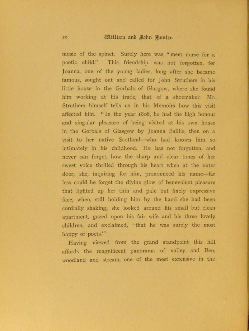 music of the spinet. Surely here was “ meet nurse for a poetic child.” This friendship was not forgotten, for Joanna, one of the young ladies, long after she became famous, sought out and called for John Struthers in his little house in the Gorbals of Glasgow, where she found him working at his trade, that of a shoemaker. Mr. Struthers himself tells us in his Memoirs how this visit affected him. “ In the year 1808, he had the high honour and singular pleasure of being visited at his own house in the Gorbals of Glasgow by Joanna Baillie, then on a visit to her native Scotland—who had known him so intimately in his childhood. He has not forgotten, and never can forget, how the sharp and clear tones of her sweet voice thrilled through his heart when at the outer door, she, inquiring for him, pronounced his name—far less could he forget the divine glow of benevolent pleasure that lighted up her thin and pale but finely expressive face, when, still holding him by the hand she had been cordially shaking, she looked around his small but clean apartment, gazed upon his fair wife and his three lovely children, and exclaimed, ‘ that he was surely the most happy of poets.’ ” Having viewed from the grand standpoint this hill affords the magnificent panorama of valley and Ben, woodland and stream, one of the most extensive in the