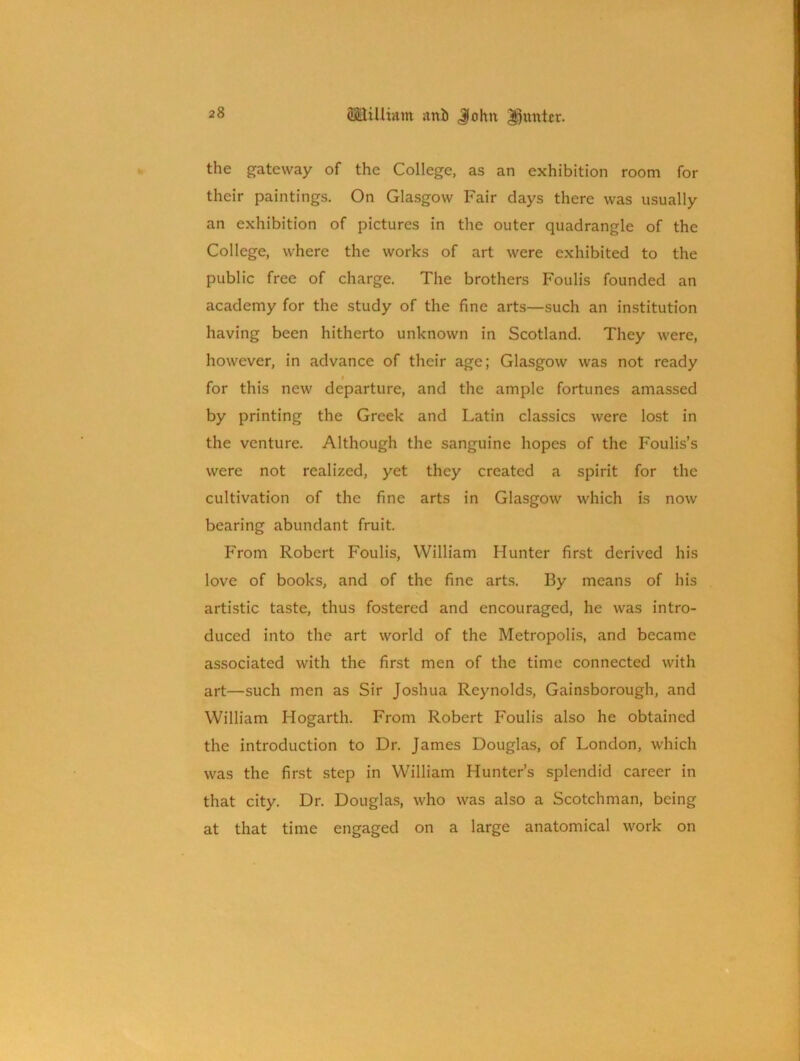 the gateway of the College, as an exhibition room for their paintings. On Glasgow Fair days there was usually an exhibition of pictures in the outer quadrangle of the College, where the works of art were exhibited to the public free of charge. The brothers Foulis founded an academy for the study of the fine arts—such an institution having been hitherto unknown in Scotland. They were, however, in advance of their age; Glasgow was not ready # for this new departure, and the ample fortunes amassed by printing the Greek and Latin classics were lost in the venture. Although the sanguine hopes of the Foulis’s were not realized, yet they created a spirit for the cultivation of the fine arts in Glasgow which is now bearing abundant fruit. From Robert Foulis, William Hunter first derived his love of books, and of the fine arts. By means of his artistic taste, thus fostered and encouraged, he was intro- duced into the art world of the Metropolis, and became associated with the first men of the time connected with art—such men as Sir Joshua Reynolds, Gainsborough, and William Hogarth. From Robert Foulis also he obtained the introduction to Dr. James Douglas, of London, which was the first step in William Hunter’s splendid career in that city. Dr. Douglas, who was also a Scotchman, being at that time engaged on a large anatomical work on