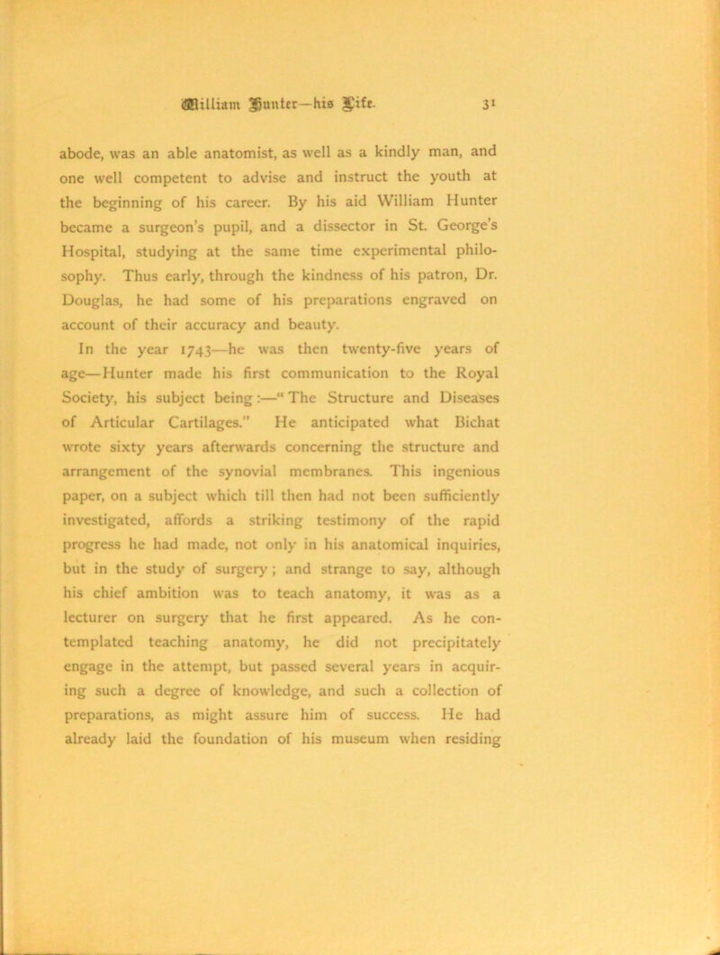 abode, was an able anatomist, as well as a kindly man, and one well competent to advise and instruct the youth at the beginning of his career. By his aid William Hunter became a surgeon’s pupil, and a dissector in St. George’s Hospital, studying at the same time experimental philo- sophy. Thus early, through the kindness of his patron, Dr. Douglas, he had some of his preparations engraved on account of their accuracy and beauty. In the year 1743—he was then twenty-five years of age—Hunter made his first communication to the Royal Society, his subject being :—“ The Structure and Diseases of Articular Cartilages.” He anticipated what Bichat wrote sixty years afterwards concerning the structure and arrangement of the synovial membranes. This ingenious paper, on a subject which till then had not been sufficiently investigated, affords a striking testimony of the rapid progress he had made, not only in his anatomical inquiries, but in the study of surgery ; and strange to say, although his chief ambition was to teach anatomy, it was as a lecturer on surgery that he first appeared. As he con- templated teaching anatomy, he did not precipitately engage in the attempt, but passed several years in acquir- ing such a degree of knowledge, and such a collection of preparations, as might assure him of success. He had already laid the foundation of his museum when residing