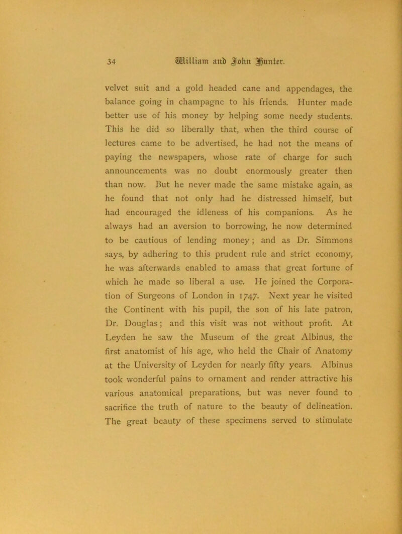 velvet suit and a gold headed cane and appendages, the balance going in champagne to his friends. Hunter made better use of his money by helping some needy students. This he did so liberally that, when the third course of lectures came to be advertised, he had not the means of paying the newspapers, whose rate of charge for such announcements was no doubt enormously greater then than now. But he never made the same mistake again, as he found that not only had he distressed himself, but had encouraged the idleness of his companions. As he always had an aversion to borrowing, he now determined to be cautious of lending money; and as Dr. Simmons says, by adhering to this prudent rule and strict economy, he was afterwards enabled to amass that great fortune of which he made so liberal a use. He joined the Corpora- tion of Surgeons of London in 1747. Next year he visited the Continent with his pupil, the son of his late patron, Dr. Douglas; and this visit was not without profit. At Leyden he saw the Museum of the great Albinus, the first anatomist of his age, who held the Chair of Anatomy at the University of Leyden for nearly fifty years. Albinus took wonderful pains to ornament and render attractive his various anatomical preparations, but was never found to sacrifice the truth of nature to the beauty of delineation. The great beauty of these specimens served to stimulate
