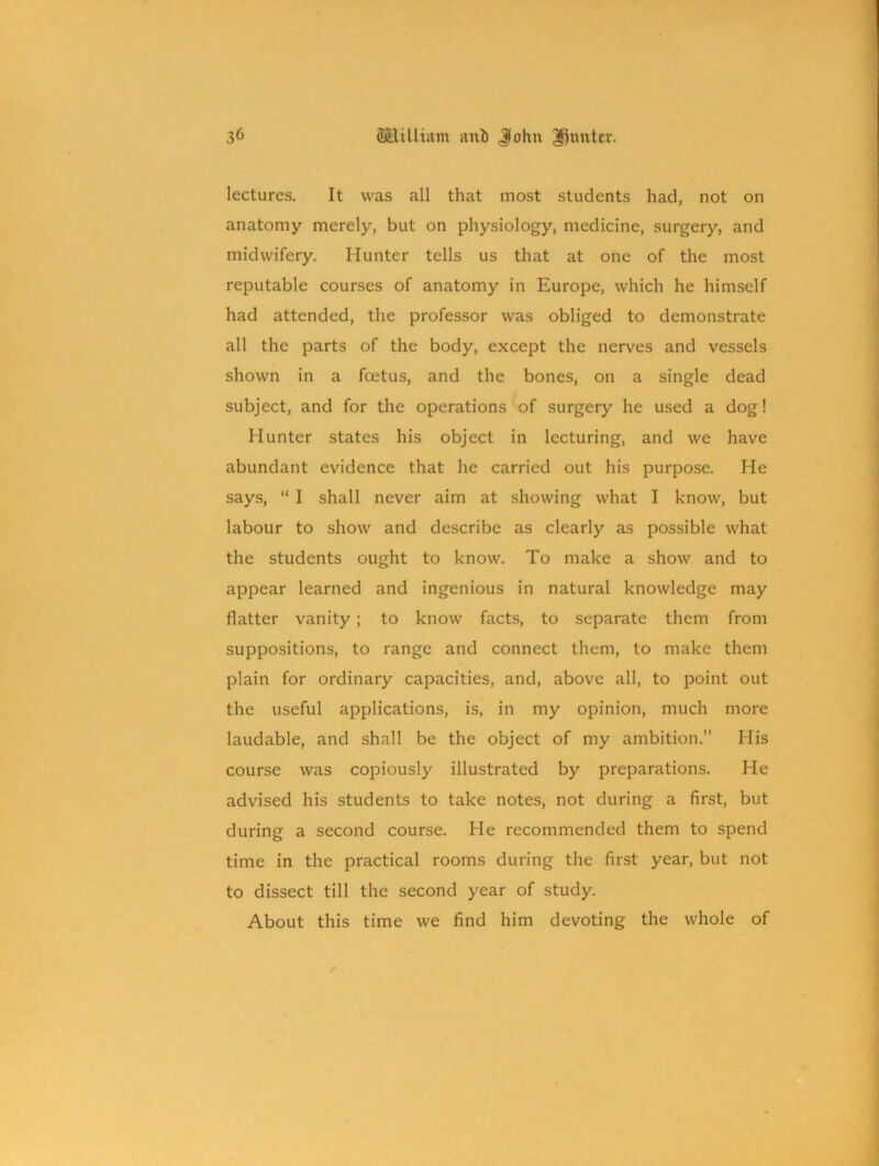 lectures. It was all that most students had, not on anatomy merely, but on physiology, medicine, surgery, and midwifery. Hunter tells us that at one of the most reputable courses of anatomy in Europe, which he himself had attended, the professor was obliged to demonstrate all the parts of the body, except the nerves and vessels shown in a foetus, and the bones, on a single dead subject, and for the operations of surgery he used a dog! Hunter states his object in lecturing, and we have abundant evidence that he carried out his purpose. He says, “ I shall never aim at showing what I know, but labour to show and describe as clearly as possible what the students ought to know. To make a show and to appear learned and ingenious in natural knowledge may flatter vanity; to know facts, to separate them from suppositions, to range and connect them, to make them plain for ordinary capacities, and, above all, to point out the useful applications, is, in my opinion, much more laudable, and shall be the object of my ambition.” His course was copiously illustrated by preparations. He advised his students to take notes, not during a first, but during a second course. He recommended them to spend time in the practical rooms during the first year, but not to dissect till the second year of study. About this time we find him devoting the whole of