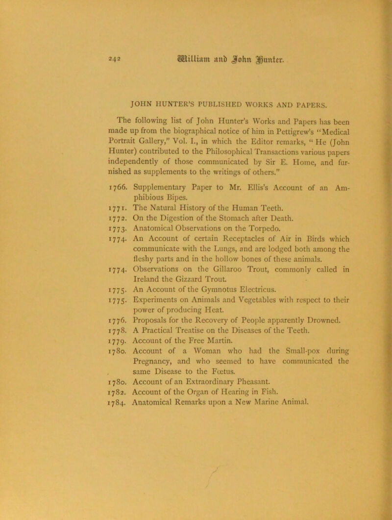 JOHN HUNTER’S PUBLISHED WORKS AND PAPERS. The following list of John Hunter’s Works and Papers has been made up from the biographical notice of him in Pettigrew’s “Medical Portrait Gallery,” Vol. I., in which the Editor remarks, “ He (John Hunter) contributed to the Philosophical Transactions various papers independently of those communicated by Sir E. Home, and fur- nished as supplements to the writings of others.” 1766. Supplementary Paper to Mr. Ellis’s Account of an Am- phibious Pipes. 1771. The Natural History of the Human Teeth. 1772. On the Digestion of the Stomach after Death. 1773. Anatomical Observations on the Torpedo. 1774. An Account of certain Receptacles of Air in Birds which communicate with the Lungs, and arc lodged both among the fleshy parts and in the hollow bones of these animals. 1774. Observations on the Gillaroo Trout, commonly called in Ireland the Gizzard Trout. 1775. An Account of the Gymnotus Electricus. 1775. Experiments on Animals and Vegetables with respect to their power of producing Heat. 1776. Proposals for the Recovery of People apparently Drowned. 1778. A Practical Treatise on the Diseases of the Teeth. 1779. Account of the Free Martin. 1780. Account of a Woman who had the Small-pox during Pregnancy, and who seemed to have communicated the same Disease to the Foetus. 1780. Account of an Extraordinary Pheasant. 1782. Account of the Organ of Hearing in Fish. 1784. Anatomical Remarks upon a New Marine Animal.