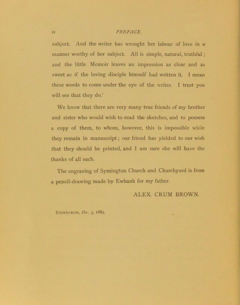 subject. And the writer has wrought her labour of love in a manner worthy of her subject. All is simple, natural, truthful ; and the little Memoir leaves an impression as clear and as sweet as if the loving disciple himself had written it. I mean these words to come under the eye of the writer. I trust you will sec that they do.’ We know that there are very many true friends of my brother and sister who would wish to read the sketches, and to possess a copy of them, to whom, however, this is impossible while they remain in manuscript; our friend has yielded to our wish that they should be printed, and I am sure she will have the thanks of all such. The engraving of Symington Church and Churchyard is from a pencil-drawing made by Ewbank for my father. ALEX. CRUM BROWN. Edinburgh, Dec. 5, 1889.