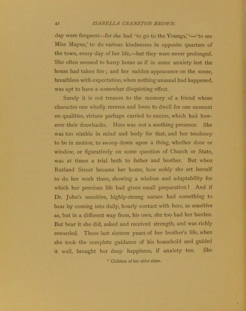 day were frequent—for she had ‘to go to the Youngs,’1—‘to see Miss Mayne,’ to do various kindnesses in opposite quarters of the town, every day of her life,—but they were never prolonged. She often seemed to hurry home as if in some anxiety lest the house had taken fire; and her sudden appearance on the scene, breathless with expectation, when nothing unusual had happened, was apt to have a somewhat disquieting effect. Surely it is not treason to the memory of a friend whose character one wholly reveres and loves to dwell for one moment on qualities, virtues perhaps carried to excess, which had how- ever their drawbacks. Hers was not a soothing presence. She was too nimble in mind and body for that, and her tendency to be in motion, to swoop down upon a thing, whether door or window, or figuratively on some question of Church or State, was at times a trial both to father and brother. But when Rutland Street became her home, how nobly she set herself to do her work there, showing a wisdom and adaptability for which her previous life had given small preparation ! And if Dr. John’s sensitive, highly-strung nature had something to bear by coming into daily, hourly contact with hers, as sensitive as, but in a different way from, his own, she too had her burden. But bear it she did, asked and received strength, and was richly rewarded. Those last sixteen years of her brother’s life, when she took the complete guidance of his household and guided it well, brought her deep happiness, if anxiety too. She 1 Children of her elder sister. i