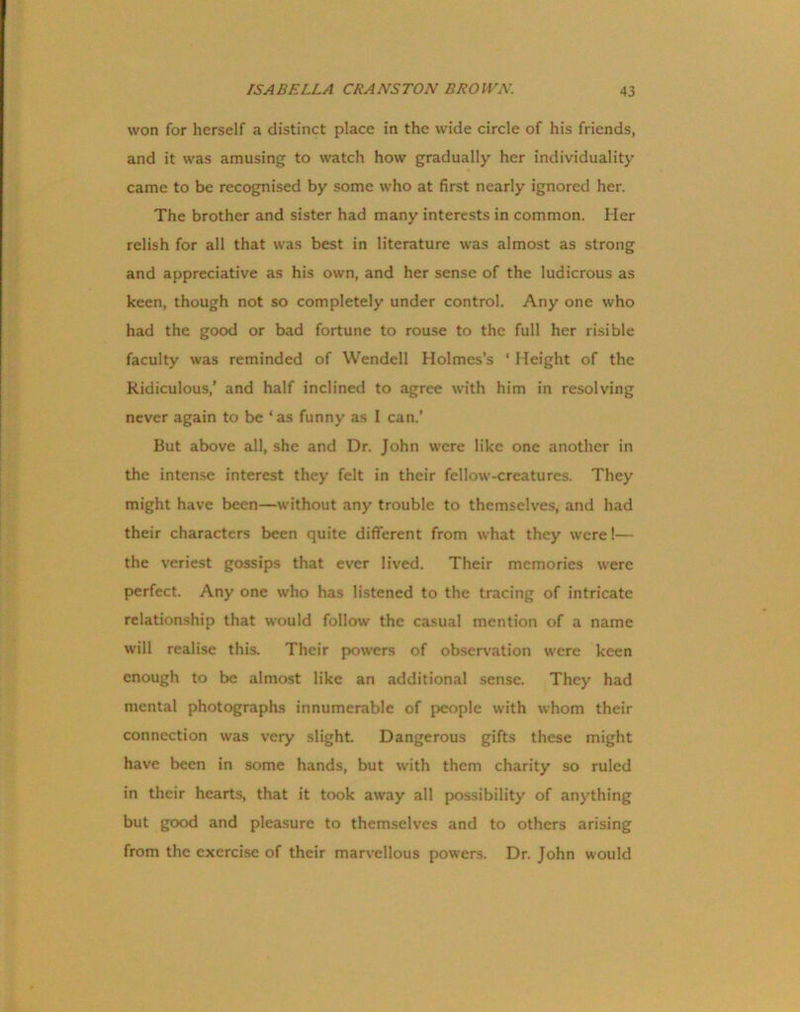 won for herself a distinct place in the wide circle of his friends, and it was amusing to watch how gradually her individuality came to be recognised by some who at first nearly ignored her. The brother and sister had many interests in common. Her relish for all that was best in literature was almost as strong and appreciative as his own, and her sense of the ludicrous as keen, though not so completely under control. Any one who had the good or bad fortune to rouse to the full her risible faculty was reminded of Wendell Holmes’s ‘ Height of the Ridiculous,’ and half inclined to agree with him in resolving never again to be 1 as funny as I can.’ But above all, she and Dr. John were like one another in the intense interest they felt in their fellow-creatures. They might have been—without any trouble to themselves, and had their characters been quite different from what they were!— the veriest gossips that ever lived. Their memories were perfect. Any one who has listened to the tracing of intricate relationship that would follow the casual mention of a name will realise this. Their powers of observation were keen enough to be almost like an additional sense. They had mental photographs innumerable of people with whom their connection was very slight. Dangerous gifts these might have been in some hands, but with them charity so ruled in their hearts, that it took away all possibility of anything but good and pleasure to themselves and to others arising from the exercise of their marvellous powers. Dr. John would