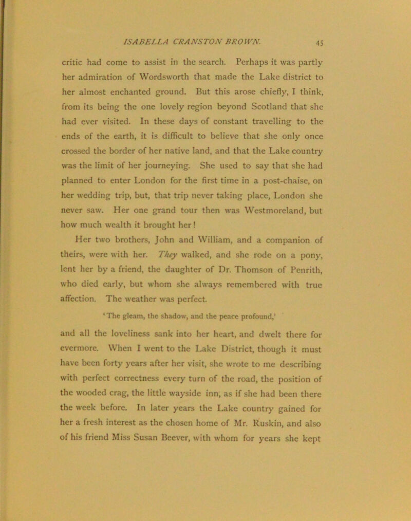 critic had come to assist in the search. Perhaps it was partly her admiration of Wordsworth that made the Lake district to her almost enchanted ground. But this arose chiefly, I think, from its being the one lovely region beyond Scotland that she had ever visited. In these days of constant travelling to the ends of the earth, it is difficult to believe that she only once crossed the border of her native land, and that the Lake country was the limit of her journeying. She used to say that she had planned to enter London for the first time in a post-chaise, on her wedding trip, but, that trip never taking place, London she never saw. Her one grand tour then was Westmoreland, but how much wealth it brought her! Her two brothers, John and William, and a companion of theirs, were with her. They walked, and she rode on a pony, lent her by a friend, the daughter of Dr. Thomson of Penrith, who died early, but whom she always remembered with true affection. The weather was perfect. ‘The gleam, the shadow, and the peace profound,’ and all the loveliness sank into her heart, and dwelt there for evermore. When I went to the Lake District, though it must have been forty years after her visit, she wrote to me describing with perfect correctness every turn of the road, the position of the wooded crag, the little wayside inn, as if she had been there the week before. In later years the Lake country gained for her a fresh interest as the chosen home of Mr. Ruskin, and also of his friend Miss Susan Beever, with whom for years she kept