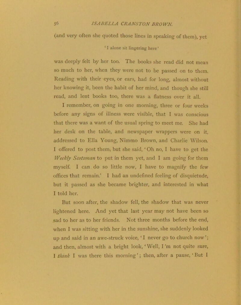 (and very often she quoted those lines in speaking of them), yet ‘ I alone sit lingering here’ was deeply felt by her too. The books she read did not mean so much to her, when they were not to be passed on to them. Reading with their eyes, or ears, had for long, almost without her knowing it, been the habit of her mind, and though she still read, and lent books too, there was a flatness over it all. I remember, on going in one morning, three or four weeks before any signs of illness were visible, that I was conscious that there was a want of the usual spring to meet me. She had her desk on the table, and newspaper wrappers were on it, addressed to Ella Young, Nimmo Brown, and Charlie Wilson. I offered to post them, but she said, ‘ Oh no, I have to get the Weekly Scotsman to put in them yet, and I am going for them myself. I can do so little now, I have to magnify the few offices that remain.’ I had an undefined feeling of disquietude, but it passed as she became brighter, and interested in what I told her. But soon after, the shadow fell, the shadow that was never lightened here. And yet that last year may not have been so sad to her as to her friends. Not three months before the end, when I was sitting with her in the sunshine, she suddenly looked up and said in an awe-struck voice, ‘ I never go to church now’; and then, almost with a bright look, ‘Well, I’m not quite sure, I think I was there this morning’; then, after a pause, ‘But I