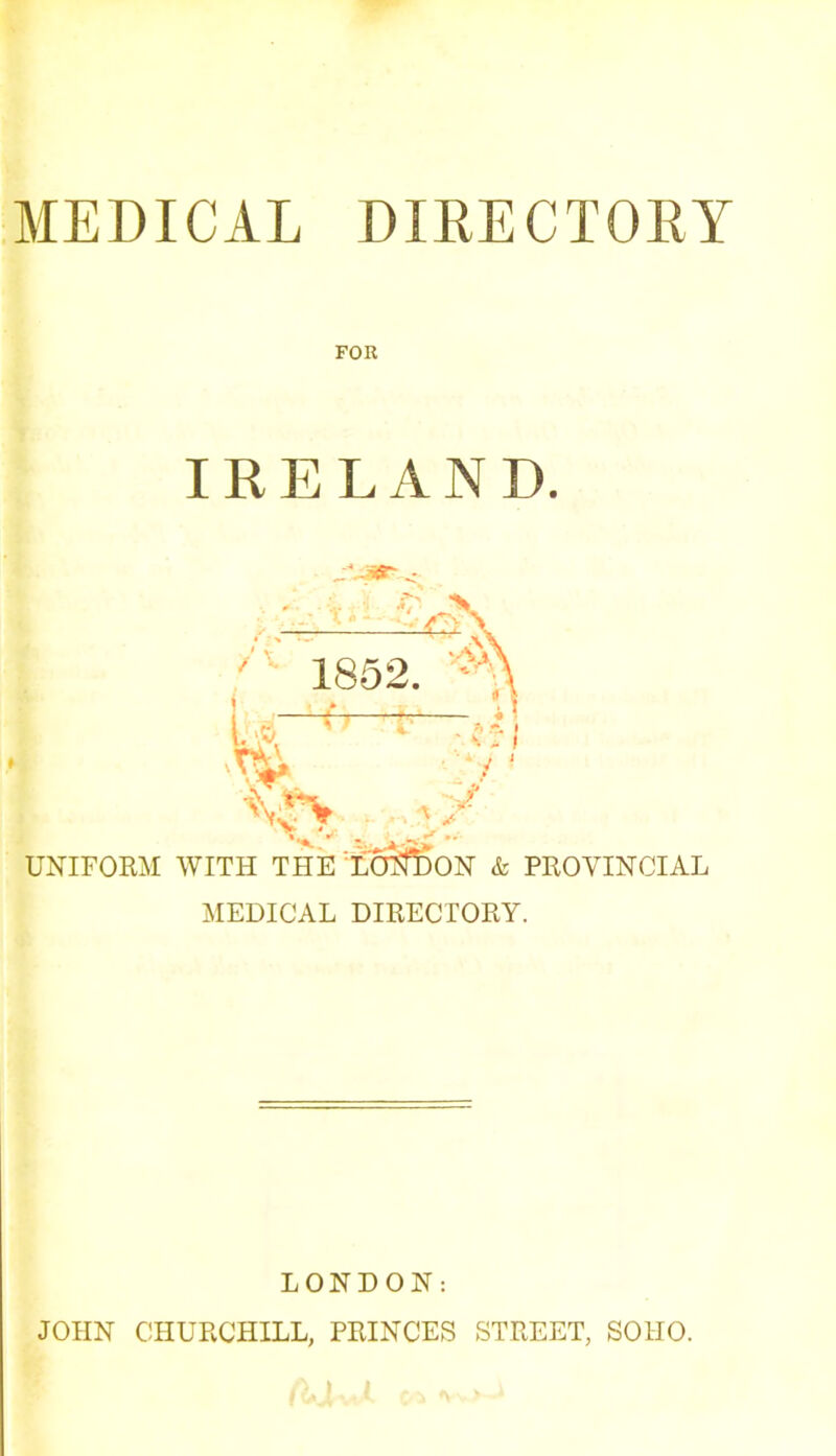 MEDICAL DIRECTORY FOR IRELAND. ,\jer ' V 1852 rA y ~~ ^ ‘ I %*\ . , A / UNIFORM WITH THE LONDON & PROVINCIAL MEDICAL DIRECTORY. LONDON: JOHN CHURCHILL, PRINCES STREET, SOHO.