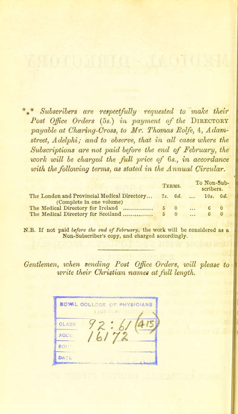 %* Subscribers are respectfully requested to make their Post Office Orders (5s.) in payment of the Directory payable at Charing-Cross, to Mr. Thomas Rolfe, 4, A dam- street, Adelplii; and to observe, that in all cases where the Subscriptions are not paid before the end of February, the work will be charged the full price of 6s., in accordance with the following terms, as stated in the Annual Circular. Terms. The London and Provincial Medical Directory... 7s. 6d. (Complete in one volume) The Medical Directory for Ireland 5 0 The Medical Directory for Scotland 5 0 To Non-Sub- scribers. 10*. 0 d. C 0 C 0 N.B. If not paid before the end of February, the work will be considered as a Non-Subscriber’s copy, and charged accordingly. Gentlemen, when sending Post Office Order's, will please to write their Christian names at full length. r HOWL OOLLQGH CP PHYSICIANS U-'.ir OLASS AOCi. 800 72 : L/Wl ItolJZ \ DAT L