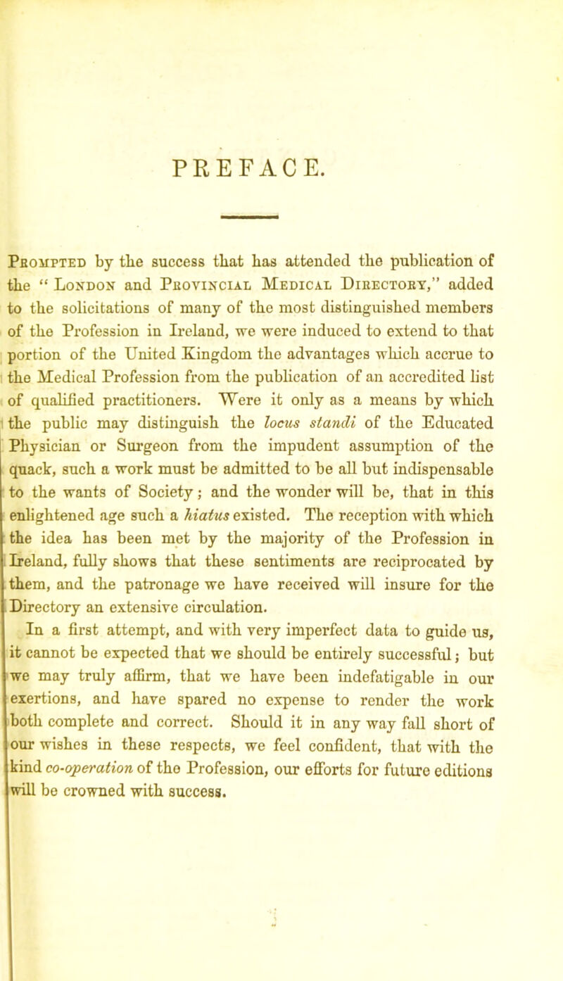 PREFACE. Prompted by the success that has attended the publication of the “ London and Provincial Medical Directory,” added to the solicitations of many of the most distinguished members of the Profession in Ireland, we were induced to extend to that portion of the United Kingdom the advantages which accrue to the Medical Profession from the publication of an accredited list of qualified practitioners. Were it only as a means by which the public may distinguish the locus standi of the Educated Physician or Surgeon from the impudent assumption of the quack, such a work must be admitted to be all but indispensable to the wants of Society; and the wonder will be, that in this enlightened age such a hiatus existed. The reception with which the idea has been met by the majority of the Profession in Ireland, fully shows that these sentiments are reciprocated by them, and the patronage we have received will insure for the Directory an extensive circulation. In a first attempt, and with very imperfect data to guide us, it cannot be expected that we should be entirely successful; but we may truly affirm, that we have been indefatigable in our exertions, and have spared no expense to render the work both complete and correct. Should it in any way fall short of our wishes in these respects, we feel confident, that with the kind co-operation of tho Profession, our efforts for future editions will be crowned with success.