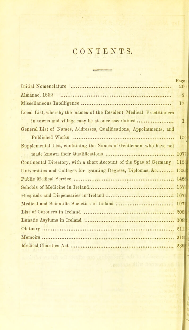 CONTENTS. Page Initial Nomenclature 20 Almanac, 1852 5 Miscellaneous Intelligence 17 Local List, whereby the names of the Eesident Medical Practitioners in towns and village may he at once ascertained General List of Names, Addresses, Qualifications, Appointments, and Published Works Supplemental list, containing the Names of Gentlemen who have not made known their Qualifications Continental Directory, with a short Account of the Spas of Germany Universities and Colleges for granting Degrees, Diplomas, &c Public Medical Service Schools of Medicine in Ireland Hospitals and Dispensaries in Ireland Medical and Scientific Societies in Ireland List of Coroners in Ireland Lunatic Asylums in Ireland Obituary Memoirs Medical Charities Act 1 15) 107 115 132- 148- 157' 107 197 20C 2oe 21] 21! 23! 1 It ft