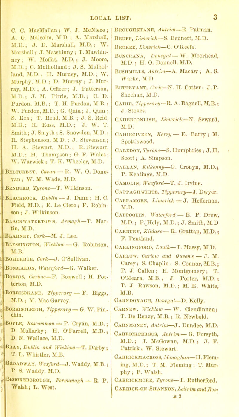 C. C. BlacBIallan ; AY. J. BIcNiece ; A. G. Malcolm, M.D.; A. Marshall, M.D.; J. L>. Marshall, M.D.; W. Marshall; J. Mawhinny ; T. Blawliin- ney; AY. Mofl'at, M.D.; J. Moore, M.D.; C. Mulholland; J. S. Blulhol- land, M.D.; II. Murney, M.D.; IV. Murphy, M.D.; D. Murray ; J. Mur- ray, M.D. ; A. Officer ; J. Patterson, M.D.; J. M. rirrie, M.D.; C. D. Purdon, M.D.; T. II. Purdon, M.B.; W. Purdon, M.D.; G. Quin; J. Quin ; S. Rea; T. Read, M.B. ; J. S. Reid, M.D.; R. Ross, M.D.; J. AY. T. Smith; J. Smyth ; S. Snowdon, M.D.; R. Stephenson, M.D.; J. Stevenson; II. A. Stewart, M.D. ; R. Stewart, M.D.; H. Thompson; G. F. Wales; AY. Warwick ; T. II. Wheeler, M.D. Belturbet, Cacan — Ii. AY. O. Dono- van ; A\'. M. AYade, M.D. Benburb, Tyrone—T. AVllkinson. Blackrock, Dublin — J. Dunn ; H. C. Field, M.D.; E. Le Clerc ; F. Robin- son ; J. AYilkinson. Blackwatertown, Armagh—T. Mar- tin, M.D. ,. Blarney, Cork—M. J. Lee. Blessington, Wicklow — G. Robinson, M.B. r. Boherbue, Cork—J. O’Sullivan. - Bonmaiion, Waterford—G. Walker. Borris, Carlow—F. Boxwell; H. Pot- terton, M.D. j BoRRISOKANE, Tippera>y — F. Biggs, M.D.; 31. Mac Garvey. r; Borrisoleigh, Tipperary — G. AY. Pin- s chin. jj Boyle, Roscommon — P. Cryan, M.D.; C D. Mullarky; H. O’Farrell, M.D.; 0, D. N. AYallace, 3r.D. Bray, Dublin and Wicklow—T. Darby; i T. L. Whistler, 3I.B. / Broadway, Wexford—J. AYaddy, M.B.; P- S. AYaddy, 31. D. If Brookeborocgii, Fermanagh — R. P. p Walsh; L. AVeet. Broughshane, Antrim—E. Patman. Bruff, Limerick—S. Bennett, 3I.D. Brdree, Limerick—C. O’Keefe. Buncrana, Donegal — AAr. Moorhead, 3I.D.; H. O. Donnell, M.D. Bushmills, Antrim—A. Blacaw ; A. S. AYarke, 31.D. Buttevant, Cork—N. H. Cotter; J. P. Sheehan, 3I.D. Caiiir, Tipperary—R. A. Bagnell, M.B.; J. Stokes. Caherconlish, Limerick—N. Seward, 31.D. Caiiirciveen, Kerry—E. Barry; 31. Spottiswood. Caledon, Tyrone—S. Humphries ; J. II. Scott; A. Simpson. Callan, Kilkenny—G. Cronyn, BED.; P. Keatinge, BI.D. Camolin, Wexford—T. J. Irvine. Cappaghwhite, Tipperary—J. Dwyer. Cappamore, Limerick — J. Helfernan, BI.D. Cappoquin, Waterford — E. P. Drew, BI.D.; P. IIely, M.D.; J. Smith, BI.D CARBunY, Kildare — R. Grattan, BI.D.; F. Pentland. Carlingford, Louth—T. Biassy, BI.D. Carlow, Carlow and Queen's — J. BI. Carey; S. Chaplin; S. Connor, BI.B.; P. J. Cullen ; II. Blontgomery; T. O’BIeara, BI.B.; J. Porter, BI.D. ; T. J. Rawson, BI.D.; BI. E. AVhite, BI.B. Carndonagii, Donegal—D. Kelly. Carnew, Wicklow — AY. Clendinnen; T. De Renzy, BI.B.; R. Newbold. Carnmoney, Antrim—J. Dundee, BI.D. Carrickfergus, Antrim— G. Forsyth, BI.D.; J. McGowan, BI.D.; J. F. Patrick; AY. Stewart. CarrickmacroSS, Monaghan—II. Flem- ing, BI.D.; T. 31. Fleming ; T. Slur- phy; P. AValsh. Carrickmore, Tyrone—T. Rutherford. Carrick-on-Shannon, Leitrim and Ros- b 3