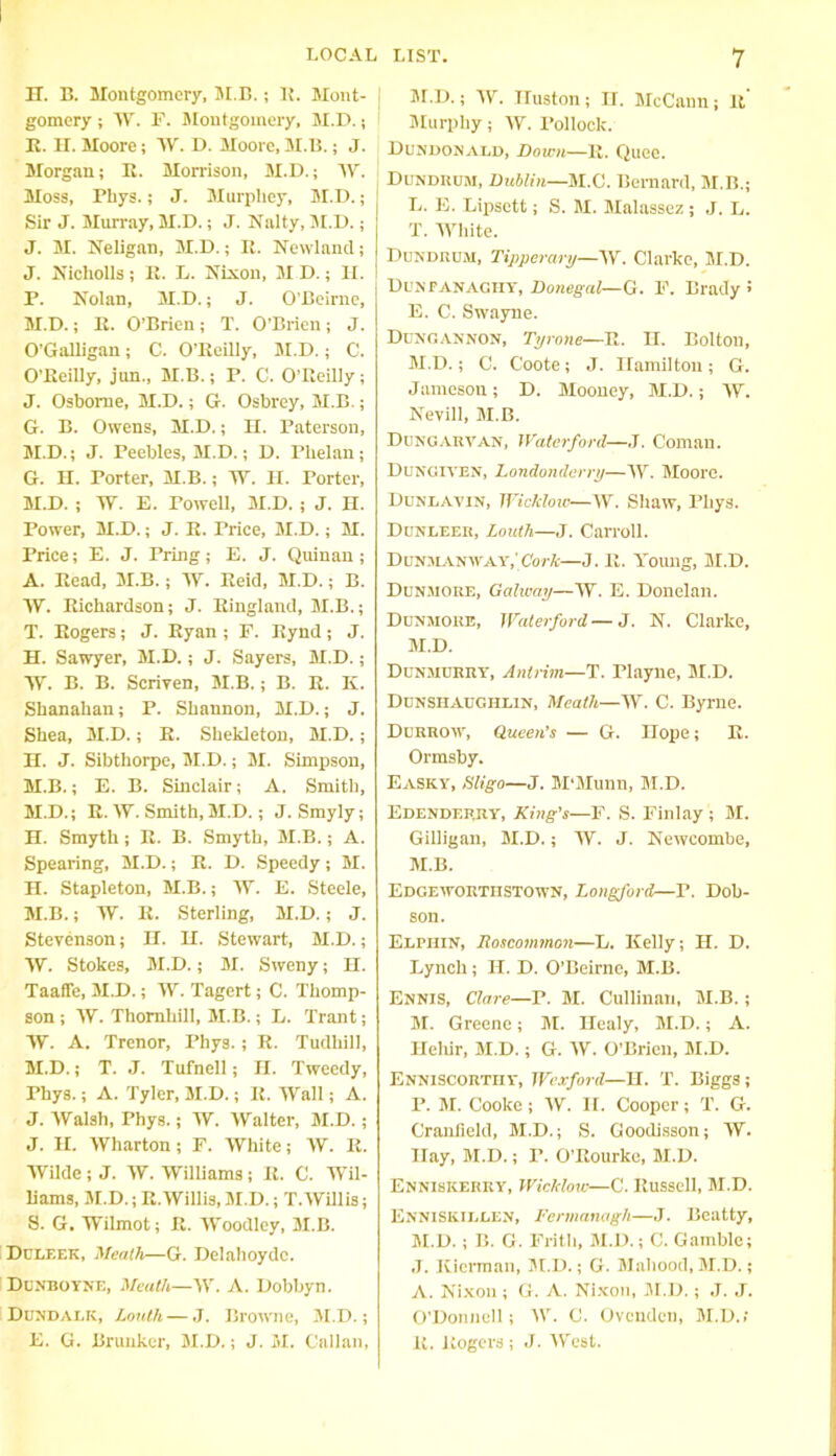 IT. B. Montgomery, M.B. ; 1{. Mont- gomery ; W. F. Montgomery, M.D.; R. H. Moore; W. I). Moore, M.B.; J. Morgan; B. Morrison, M.D.; W. Moss, Pliys.; J. Mnrpliey, M.D.; Sir J. Murray, M.D.; J. Nalty, M.D.; J. M. Neligan, M.D.; R. Newland; J. Nicliolls; R. L. Nixon, M D.; H. P. Nolan, M.D.; J. O'Beirne, M.D.; R. O’Brien; T. O’Brien; J. O’Galligan; C. O’Reilly, M.D.; C. O’Reilly, jun., M.B.; P. C. O’Reilly; J. Osborne, M.D.; G. Osbrey, M.B.; G. B. Owens, M.D.; H. Paterson, M.D.; J. Peebles, M.D.; D. Phelan; G. H. Porter, M.B.; W. II. Porter, M.D. ; W. E. Powell, M.D. ; J. H. Power, M.D.; J. R. Price, M.D.; M. Price; E. J. Tring; E. J. Quinan ; A. Read, M.B.; W. Reid, M.D.; B. yv. Richardson; J. Ringland, M.B.; T. Rogers; J. Ryan ; F. Rynd ; J. H. Sawyer, M.D.; J. Sayers, M.D.; yy. B. B. Scriven, M.B.; B. R. K. Shanahan; P. Shannon, M.D.; J. Shea, M.D.; R. Shekleton, M.D.; H. J. Sibthorpe, M.D.; M. Simpson, M.B.; E. B. Sinclair; A. Smith, M.D.; R. W. Smith, M.D.; J. Smyly; H. Smyth ; R. B. Smyth, M.B.; A. Spearing, M.D.; R. D. Speedy; M. H. Stapleton, M.B.; yy. E. Steele, M.B.; yy. R. Sterling, M.D. ; J. Stevenson; H. H. Stewart, M.D.; yV. Stokes, M.D.; M. Sweny; H. Taafle, M.D.; W. Tagert; C. Thomp- son ; W. Thornhill, M.B.; L. Trant; yy. A. Trenor, Phys. ; R. Tudliill, M.D.; T. J. Tufnell; II. Tweedy, Phys.; A. Tyler, M.D.; R. Wall; A. J. Walsh, Phys.; W. Walter, M.D. ; J. II. Wharton ; F. White; W. R. Wilde; J. W. Williams; R. C. Wil- liams, M.D.; R.Willis, M.D.; T. Willis; 8. G. Wilmot; R. Woodley, M.B. Dl'LF.ek, Meath—G. Delahoydc. Dunboyne, Meath—W. A. Dobbyn. Dundalk, Louth — J. Browne, M.D.; E. G. Brunker, M.D.; J. M. Callan, M.D.; W. Huston; II. McCann; It Murphy; W. Pollock. Dundonald, Down—R. Quee. Dundrum, Dublin—M.C. Bernard, M.B.; L. E. Lipsett; S. M. Malassez; J. L. T. White. Dundrum, Tipperary—AY. Clarke, M.D. Duxranagiiy, Donegal—G. F. Brady > E. C. Swayne. Dungannon, Tyrone—R. H. Bolton, M. D.; C. Coote; J. Hamilton; G. Jameson; D. Mooney, M.D.; W. Nevill, M.B. Dungarvan, Waterford—J. Coman. Dungiven, Londonderry—W. Moore. Dungavin, Wicklow—W. Shaw, Phys. DuNGEF.it, Louth—J. Carroll. Dunmanway,1Cork—J. R. Young, M.D. Dunmore, Galway—W. E. Donelan. Dunmore, Waterford—J. N. Clarke, M.D. Dunmurry, Antrim—T. Playne, M.D. Dunshaughlin, Meath—W. C. Byrne. Dcrrow, Queen’s — G. Hope; R. Ormsby. Easky, Sligo—J. M’Munn, M.D. Edenderry, King’s—F. S. Finlay ; M. Gilligan, M.D.; W. J. Newcombe, M.B. Edgeworthstown, Longford—P. Dob- son. Elfiiin, Roscommon—L. Kelly; II. D. Lynch; II. D. O’Beirne, M.B. Ennis, Clare—P. M. Cullinan, M.B.; M. Greene; M. Healy, M.D.; A. Heliir, M.D.; G. W. O’Brien, M.D. Enniscorthy, Wexford—H. T. Biggs ; P. M. Cooke; W. II. Cooper; T. G. Cranfleld, M.D.; S. Goodisson; W. Hay, M.D.; P. O’Rourke, M.D. Enniskerry, Wicklow—C. Russell, M.D. Enniskillen, Fermanagh—J. Beatty, M.D.; B. G. Frith, M.D.; C. Gamble; ,T. Kicrman, M.D.; G. Mahood, M.D.; A. Nixon; G. A. Nixon, M.D. ; J. J. O’Donnell; W. C. Ovenden, M.D.; R. Rogers ; J. West.