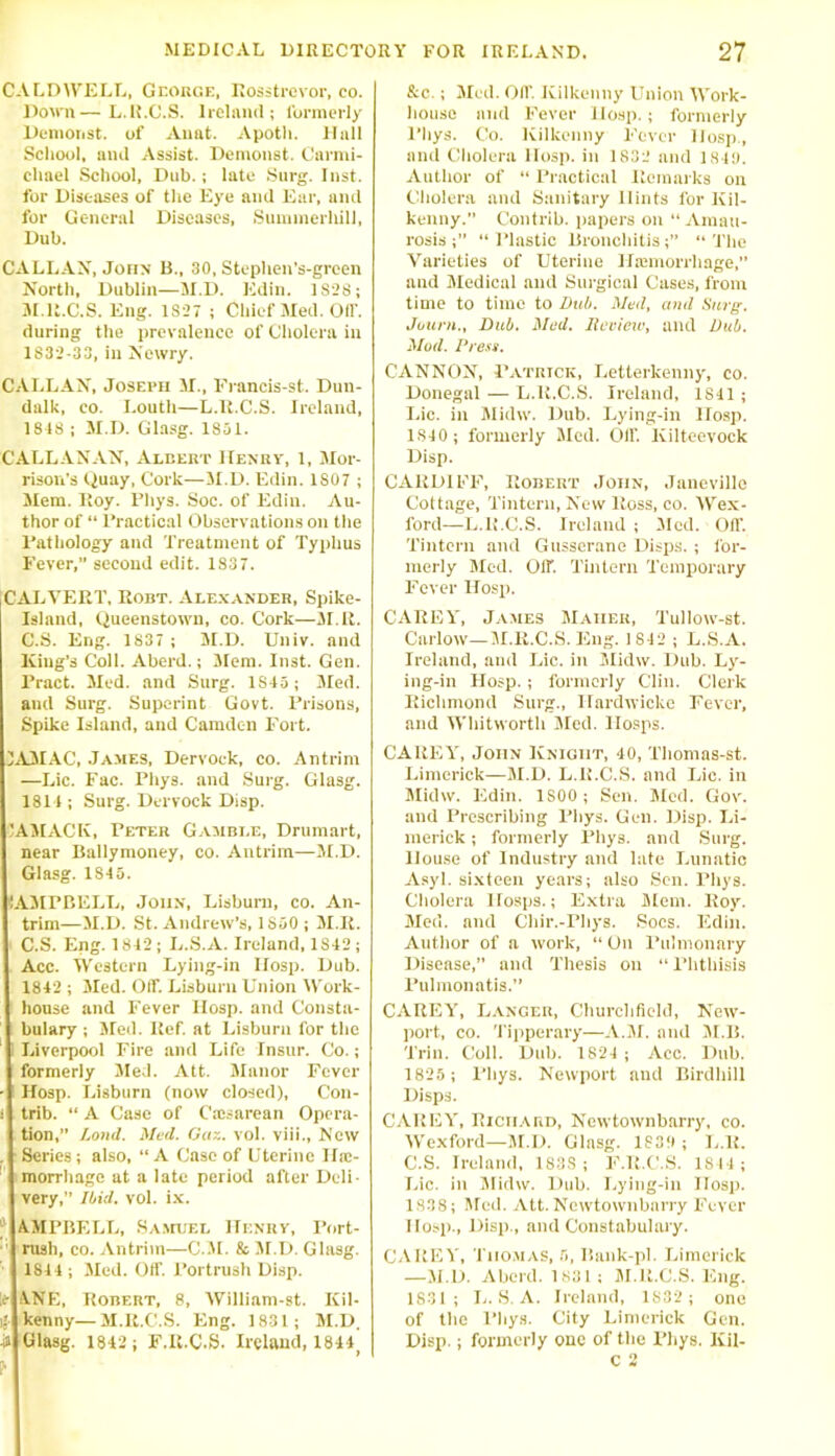 CALDWELL, George, Rosstrevor, co. Down—L.U.C.S. Ireland; formerly Denionst. of Auat. Apoth. Hull School, and Assist. Demons!. Carmi- chael School, Dub.; late Surg. Inst, for Diseases of the Eye and Ear, and for General Diseases, Summerliill, Dub. CALLAX, John B., 30, Stuphen’s-green North, Dublin—M.D. Edin. 1S2S; M.lt.C.S. Eng. 1S27 ; Chief Med. Off. during the prevalence of Cholera in 1832-33, in Newry. CALLAX, Joseph if., Francis-st. Dun- dalk, co. Louth—L.R.C.S. Ireland, 1818 ; M.D. Glasg. 1851. C'ALLANAN, Albert Henry, 1, Mor- rison's Quay, Cork—M.D. Edin. 1S07 ; Mem. Roy. Rhys. Soc. of Edin. Au- thor of “ Practical Observations on the Pathology and Treatment of Typhus Fever,” second edit. 1837. CALVERT, Robt. Alexander, Spike- Island, Queenstown, co. Cork—M.E. C.S. Eng. 1837 ; M.D. Univ. and King’s Coll. Aberd.; Mem. Inst. Gen. Pract. Med. and Surg. 1S15 ; Med. and Surg. Superint Govt. Prisons, Spike Island, and Camden Fort. JAMAC, James, Dervock, co. Antrim —Lie. Fac. Pliys. and Surg. Glasg. 1811; Surg. Dervock Disp. 1AMACK, Peter Gamble, Drumart, near Ballymoney, co. Antrim—M.D. Glasg. 1845. CAMPBELL, John, Lisburn, co. An- trim—M.D. St. Andrew’s, 1850 ; M.R. C.S. Eng. 1842; L.S.A. Ireland, 1S42; Acc. Western Lying-in llosp. Dub. 1842 ; iled. Off. Lisburn Union Work- house and Fever llosp. and Consta- bulary ; Med. Ref. at Lisburn for the i Liverpool Fire and Life Insur. Co.; formerly Med. Att. Manor Fever - Hosp. Lisburn (now closed), Con- ; trib. “ A Case of Caisarean Opera- tion,” Land. Med. Gaz. vol. viii., Now . Series; also, “A Case of Uterine 11®- 1 morrhage at a late period after Deli- very, Ibid. vol. ix. AMPBELL, Samuel Henry, Port- 1 rush, co. Antrim—C.M. & M.D. Glasg. 1841; Med. Off. Portrush Disp. 1t ANE, Robert, 8, William-st. Kil- ij- kenny—M.R.C.S. Eng. 1831; M.D. h Glasg. 1842 ; F.R.C.S. Ireland, 1844j &c.; Med. Off. Kilkenny Union Work- house and Fever llosp.; formerly l’hys. Co. Kilkenny Fever llosp, and Cholera llosp. in 1832 and 1849. Author of “ Practical Remarks on Cholera and Sanitary Hints for Kil- kenny. Contrib. papers on “Amau- rosis;” “Plastic Bronchitis;” “The Varieties of Uterine Ilremorrhage,” and Medical and Surgical Cases, from time to time to Dub. Med, and Surg. Journ., Dub. Med. Review, and Dub. Mod. Press. CANNOX, Patrick, Letterkenny, co. Donegal — L.R.C.S. Ireland, 1S11; Lie. in Midw. Dub. Lying-in llosp. 1S40 ; formerly Med. Off. Kilteevock Disp. CARDIFF, Robert John, Janevillo Cottage, Tintern, New Ross, co. Wex- ford—L.R.C.S. Ireland ; Med. Off Tintern and Gusserane Disps. ; for- merly Med. Off Tintern Temporary Fever Hosp. CAREY, James Maher, Tullow-st. Carlow—M.R.C.S. Eng. 1 842 ; L.S.A. Ireland, and Lie. in Midw. Dub. Ly- ing-in Hosp. ; formerly Clin. Clerk Richmond Surg., Ilardwicke Fever, and Whitworth Med. IIosps. CAREY, John Knight, 40, Thomas-st. Limerick—M.D. L.R.C.S. and Lie. in Midw. Edin. 1SOO ; Sen. Med. Gov. and Prescribing Pliys. Gen. Disp. Li- merick ; formerly Phys. and Surg. House of Industry and late Lunatic Asyl. sixteen yeai's; also Sen. Phys. Cholera IIosps.; Extra Mem. Roy. Med. and Chir.-Phys. Socs. Edin. Author of a work, “ On Pulmonary Disease,” and Thesis on “ Phthisis Pulmonatis.” CAREY, Lancer, Churchfield, New- port, co. Tipperary—A.M. and M.IL Trin. Coll. Dub. 1824 ; Acc. Dub. 1825; Phys. Newport and Birdhill Disps. CAREY, Richard, Newtownbarry, co. Wexford—M.D. Glasg. 1839; L.R. C.S. Ireland, 1S3S ; F.R.C.S. IS44 ; Lie. in Midw. Dub. Lying-in llosp. 1838; Med. Att. Newtownbarry Fever Hosp., Disp., and Constabulary. CAREY, Thomas, 5, Bank-pl. Limerick —M.D. Aberd. 1831 ; M.R.C.S. Eng. 1831; L.S.A. Ireland, 1S32 ; one of the Phys. City Limerick Gen. Disp.; formerly one of the Phys. Kil- C 2