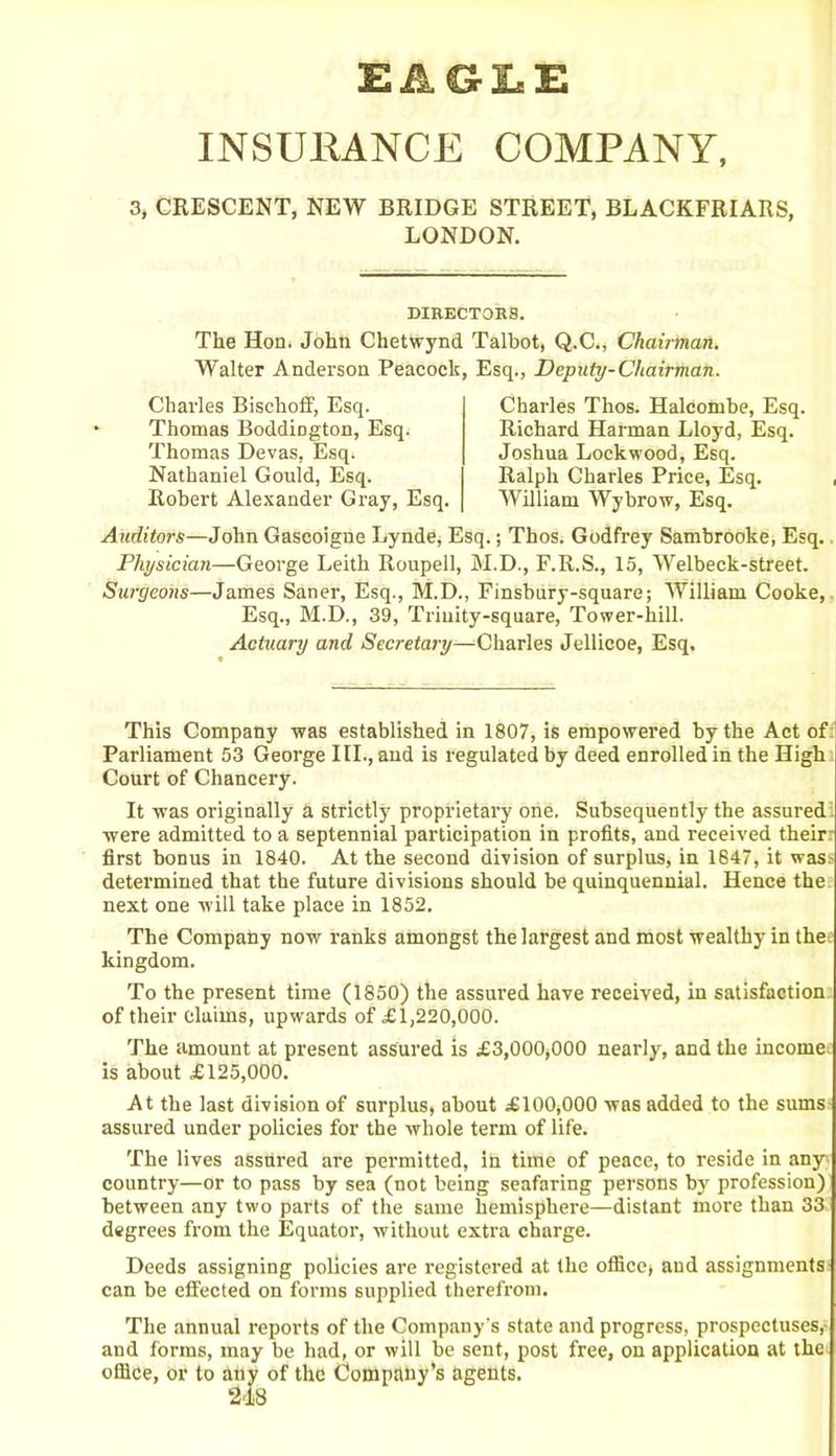 EAGLE INSURANCE COMPANY, 3, CRESCENT, NEW BRIDGE STREET, BLACKFRIARS, LONDON. DIRECTORS. The Hon. John Chetwynd Talbot, Q.C., Chairman. Walter Anderson Peacock, Esq., Deputy-Chairman. Charles Bischoff, Esq. Thomas Boddiogton, Esq. Thomas Devas, Esq. Nathaniel Gould, Esq. Robert Alexander Gray, Esq. Charles Thos. Halcombe, Esq. Richard Harman Lloyd, Esq. Joshua Lockwood, Esq. Ralph Charles Price, Esq. William Wybrow, Esq. Auditors—John Gascoigne Lynde, Esq.; Thos. Godfrey Sambrooke, Esq. Physician—George Leith Roupell, M.D., F.R.S., 15, Welbeck-street. Surgeons—James Saner, Esq., M.D., Finsbury-square; William Cooke, Esq., M.D., 39, Trinity-square, Tower-hill. Actuary and Secretary—Charles Jellicoe, Esq. This Company was established in 1807, is empowered by the Act of Parliament 53 George III., and is regulated by deed enrolled in the High Court of Chancery. It was originally a strictly proprietary one. Subsequently the assured were admitted to a septennial participation in profits, and received their: first bonus in 1840. At the second division of surplus, in 1647, it was: determined that the future divisions should be quinquennial. Hence the next one will take place in 1852. The Company now ranks amongst the largest and most wealthy in the kingdom. To the present time (1850) the assured have received, in satisfaction of their claims, upwards of £1,220,000. The amount at present assured is £3,000,000 nearly, and the income, is about £125,000. At the last division of surplus, about £100,000 was added to the sums assured under policies for the whole term of life. The lives assured are permitted, in time of peace, to reside in any country—or to pass by sea (not being seafaring persons by profession) between any two parts of the same hemisphere—distant more than 33 degrees from the Equator, without extra charge. Deeds assigning policies are registered at the office, and assignments can be effected on forms supplied therefrom. The annual reports of the Company's state and progress, prospectuses,- and forms, may be had, or will be sent, post free, on application at the office, or to any of the Company’s agents.
